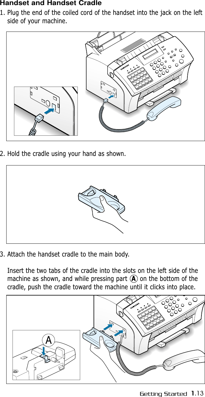 1.13Getting StartedHandset and Handset Cradle 1. Plug the end of the coiled cord of the handset into the jack on the leftside of your machine.2. Hold the cradle using your hand as shown.3. Attach the handset cradle to the main body.Insert the two tabs of the cradle into the slots on the left side of themachine as shown, and while pressing part  Aon the bottom of the cradle, push the cradle toward the machine until it clicks into place.