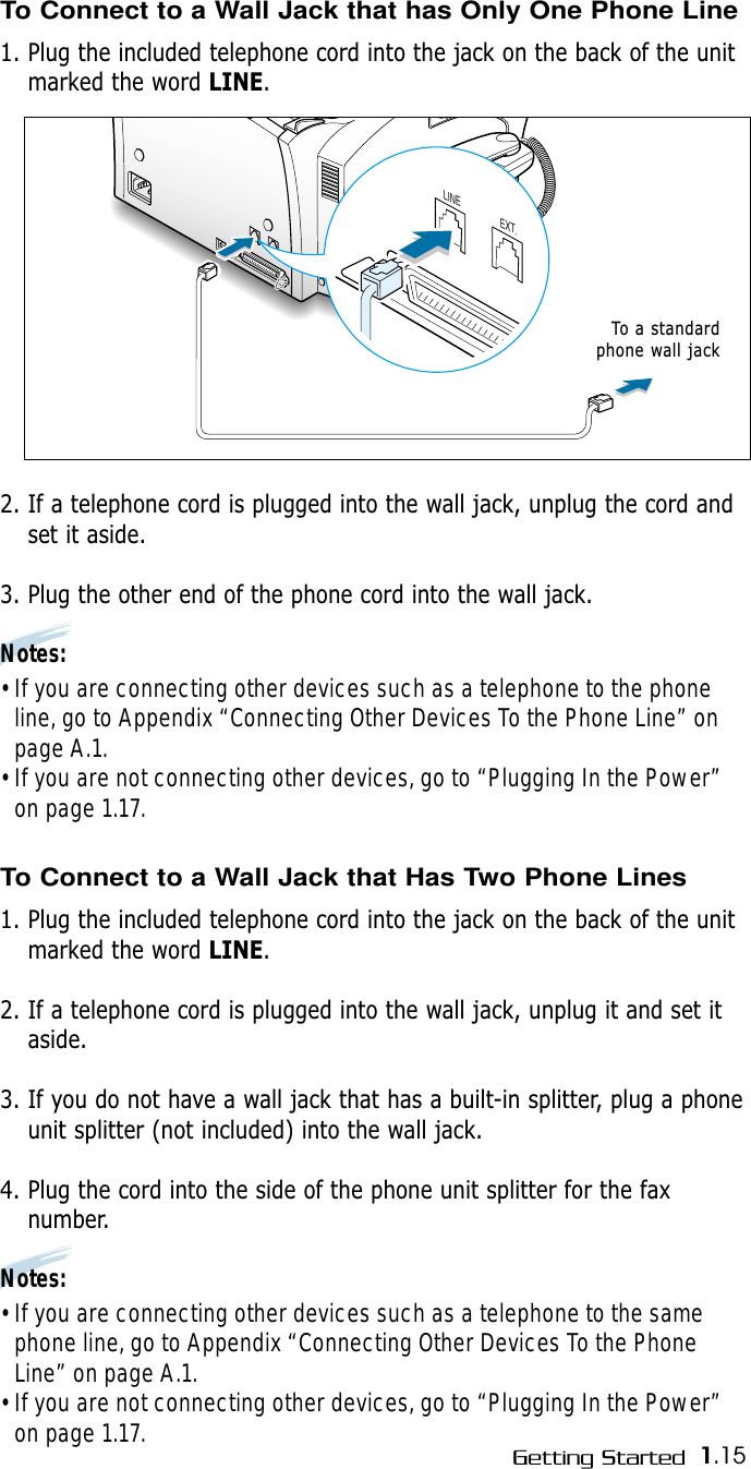 1.15Getting Started LINEEXT.To a standardphone wall jackTo Connect to a Wall Jack that has Only One Phone Line1. Plug the included telephone cord into the jack on the back of the unitmarked the word LINE.2. If a telephone cord is plugged into the wall jack, unplug the cord andset it aside.3. Plug the other end of the phone cord into the wall jack.Notes:• If you are connecting other devices such as a telephone to the phoneline, go to Appendix “Connecting Other Devices To the Phone Line” onpage A.1.• If you are not connecting other devices, go to “Plugging In the Power”on page 1.17. To Connect to a Wall Jack that Has Two Phone Lines1. Plug the included telephone cord into the jack on the back of the unitmarked the word LINE.2. If a telephone cord is plugged into the wall jack, unplug it and set itaside.3. If you do not have a wall jack that has a built-in splitter, plug a phoneunit splitter (not included) into the wall jack.4. Plug the cord into the side of the phone unit splitter for the faxnumber.Notes:• If you are connecting other devices such as a telephone to the samephone line, go to Appendix “Connecting Other Devices To the PhoneLine” on page A.1.• If you are not connecting other devices, go to “Plugging In the Power”on page 1.17. 