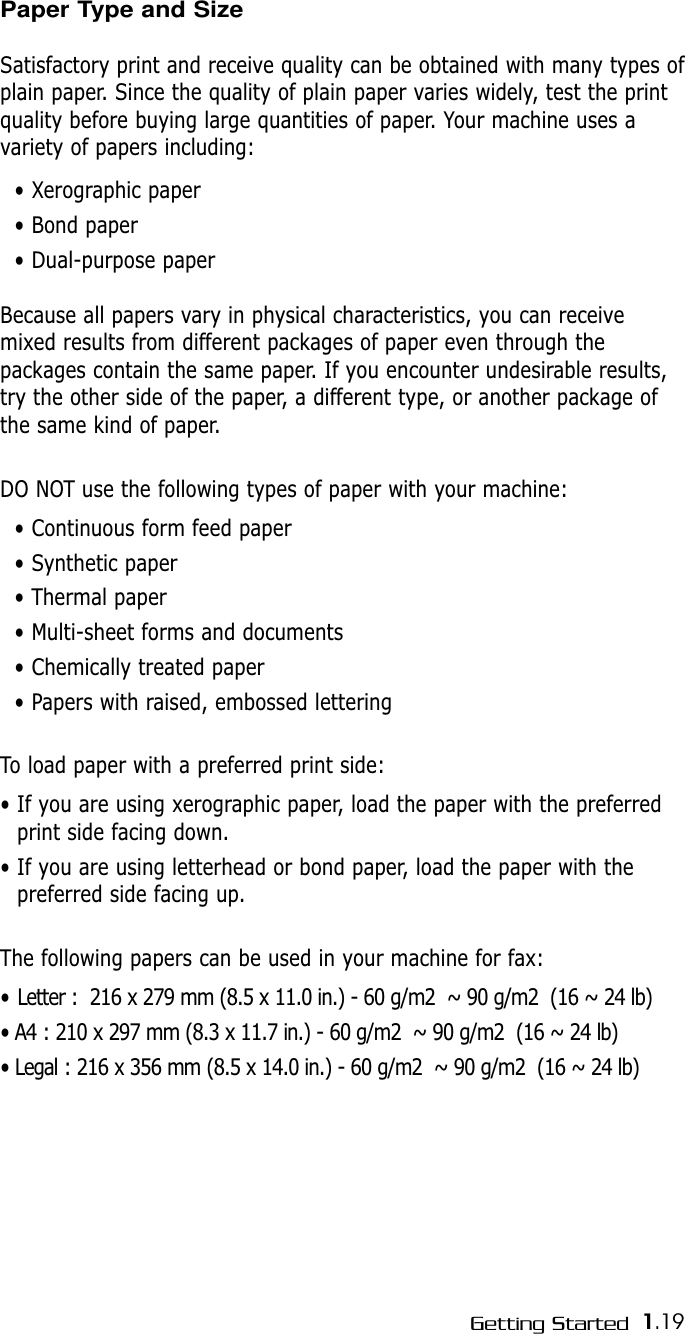1.19Getting StartedPaper Type and SizeSatisfactory print and receive quality can be obtained with many types ofplain paper. Since the quality of plain paper varies widely, test the printquality before buying large quantities of paper. Your machine uses a variety of papers including: • Xerographic paper• Bond paper• Dual-purpose paperBecause all papers vary in physical characteristics, you can receivemixed results from different packages of paper even through thepackages contain the same paper. If you encounter undesirable results,try the other side of the paper, a different type, or another package ofthe same kind of paper.DO NOT use the following types of paper with your machine:• Continuous form feed paper• Synthetic paper• Thermal paper• Multi-sheet forms and documents• Chemically treated paper• Papers with raised, embossed letteringTo load paper with a preferred print side:• If you are using xerographic paper, load the paper with the preferredprint side facing down.• If you are using letterhead or bond paper, load the paper with the preferred side facing up.The following papers can be used in your machine for fax:• Letter :  216 x 279 mm (8.5 x 11.0 in.) - 60 g/m2  ~ 90 g/m2  (16 ~ 24 lb)• A4 : 210 x 297 mm (8.3 x 11.7 in.) - 60 g/m2  ~ 90 g/m2  (16 ~ 24 lb)• Legal : 216 x 356 mm (8.5 x 14.0 in.) - 60 g/m2  ~ 90 g/m2  (16 ~ 24 lb)
