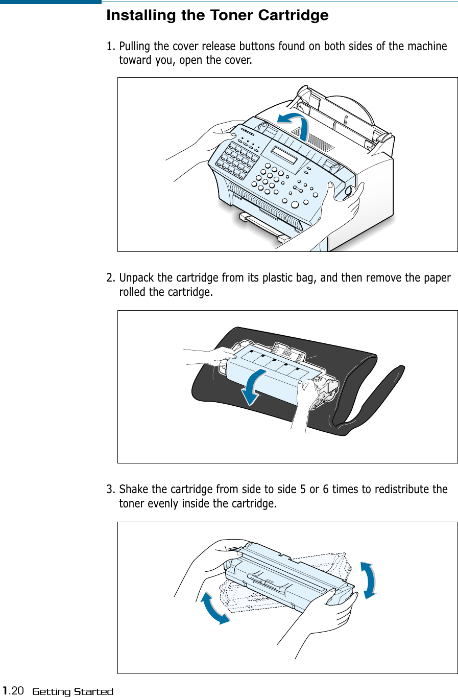 1.20 Getting StartedInstalling the Toner Cartridge1. Pulling the cover release buttons found on both sides of the machinetoward you, open the cover.2. Unpack the cartridge from its plastic bag, and then remove the paperrolled the cartridge. 3. Shake the cartridge from side to side 5 or 6 times to redistribute thetoner evenly inside the cartridge.
