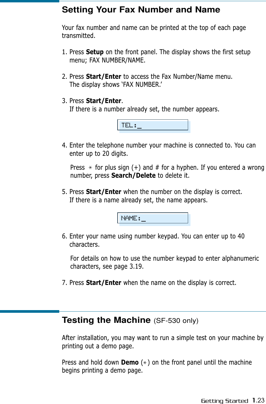 1.23Getting StartedSetting Your Fax Number and NameYour fax number and name can be printed at the top of each pagetransmitted. 1. Press Setup on the front panel. The display shows the first setupmenu; FAX NUMBER/NAME.2. Press Start/Enter to access the Fax Number/Name menu.The display shows ‘FAX NUMBER.’   3. Press Start/Enter.If there is a number already set, the number appears.4. Enter the telephone number your machine is connected to. You canenter up to 20 digits.Press     for plus sign (+) and # for a hyphen. If you entered a wrongnumber, press Search/Delete to delete it.5. Press Start/Enter when the number on the display is correct. If there is a name already set, the name appears.6. Enter your name using number keypad. You can enter up to 40characters.For details on how to use the number keypad to enter alphanumericcharacters, see page 3.19.7. Press Start/Enter when the name on the display is correct.Testing the Machine (SF-530 only)After installation, you may want to run a simple test on your machine byprinting out a demo page.Press and hold down Demo (  ) on the front panel until the machinebegins printing a demo page.TEL:NAME: