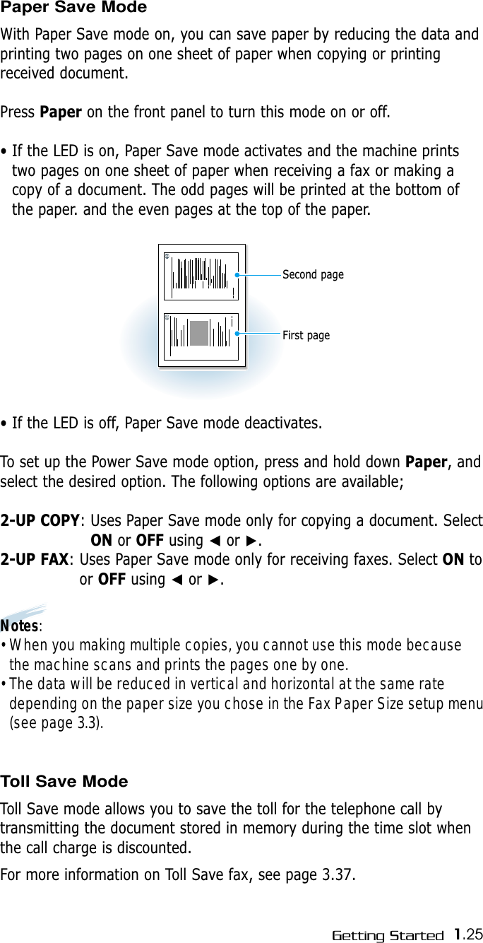 1.25Getting StartedPaper Save ModeWith Paper Save mode on, you can save paper by reducing the data andprinting two pages on one sheet of paper when copying or printingreceived document.Press Paper on the front panel to turn this mode on or off. • If the LED is on, Paper Save mode activates and the machine printstwo pages on one sheet of paper when receiving a fax or making acopy of a document. The odd pages will be printed at the bottom ofthe paper. and the even pages at the top of the paper.• If the LED is off, Paper Save mode deactivates.To set up the Power Save mode option, press and hold down Paper, andselect the desired option. The following options are available;2-UP COPY: Uses Paper Save mode only for copying a document. SelectON or OFF using ➛or ❿.2-UP FAX: Uses Paper Save mode only for receiving faxes. Select ON toor OFF using ➛or ❿. Notes: • When you making multiple copies, you cannot use this mode becausethe machine scans and prints the pages one by one.• The data will be reduced in vertical and horizontal at the same ratedepending on the paper size you chose in the Fax Paper Size setup menu(see page 3.3). Toll Save ModeToll Save mode allows you to save the toll for the telephone call bytransmitting the document stored in memory during the time slot whenthe call charge is discounted.For more information on Toll Save fax, see page 3.37.First pageSecond page