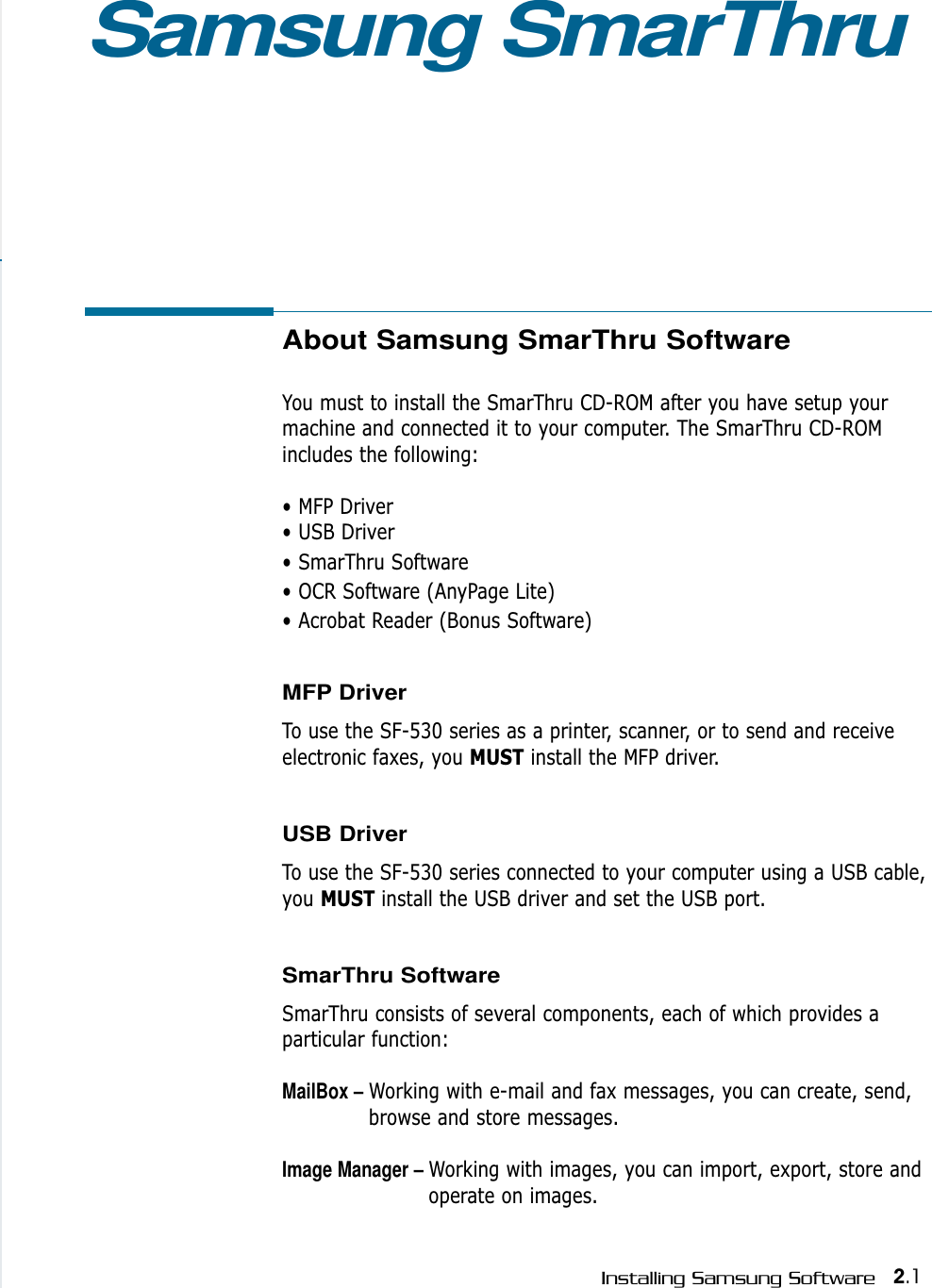 2.1Installing Samsung SoftwareAbout Samsung SmarThru SoftwareYou must to install the SmarThru CD-ROM after you have setup yourmachine and connected it to your computer. The SmarThru CD-ROMincludes the following:• MFP Driver• USB Driver• SmarThru Software• OCR Software (AnyPage Lite)• Acrobat Reader (Bonus Software)MFP Driver To use the SF-530 series as a printer, scanner, or to send and receiveelectronic faxes, you MUST install the MFP driver.USB Driver To use the SF-530 series connected to your computer using a USB cable,you MUST install the USB driver and set the USB port.SmarThru SoftwareSmarThru consists of several components, each of which provides aparticular function:MailBox – Working with e-mail and fax messages, you can create, send,browse and store messages.Image Manager – Working with images, you can import, export, store andoperate on images.Samsung SmarThru