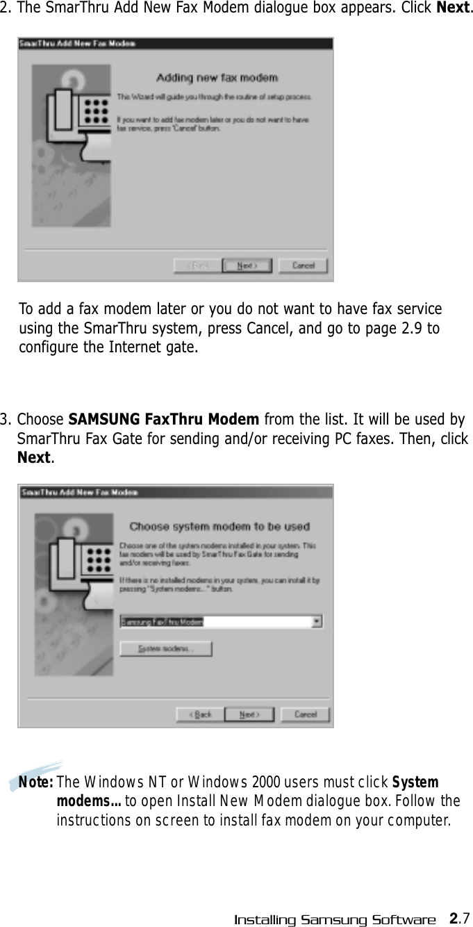 2.7Installing Samsung Software2. The SmarThru Add New Fax Modem dialogue box appears. Click Next.To add a fax modem later or you do not want to have fax serviceusing the SmarThru system, press Cancel, and go to page 2.9 toconfigure the Internet gate.3. Choose SAMSUNG FaxThru Modem from the list. It will be used bySmarThru Fax Gate for sending and/or receiving PC faxes. Then, clickNext.Note: The Windows NT or Windows 2000 users must click Systemmodems... to open Install New Modem dialogue box. Follow theinstructions on screen to install fax modem on your computer.