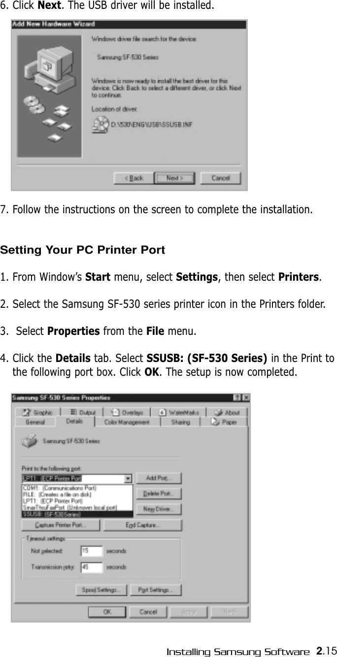 2.15Installing Samsung Software6. Click Next. The USB driver will be installed. 7. Follow the instructions on the screen to complete the installation.Setting Your PC Printer Port1. From Window’s Start menu, select Settings, then select Printers.2. Select the Samsung SF-530 series printer icon in the Printers folder.3.  Select Properties from the File menu.4. Click the Details tab. Select SSUSB: (SF-530 Series) in the Print tothe following port box. Click OK. The setup is now completed.