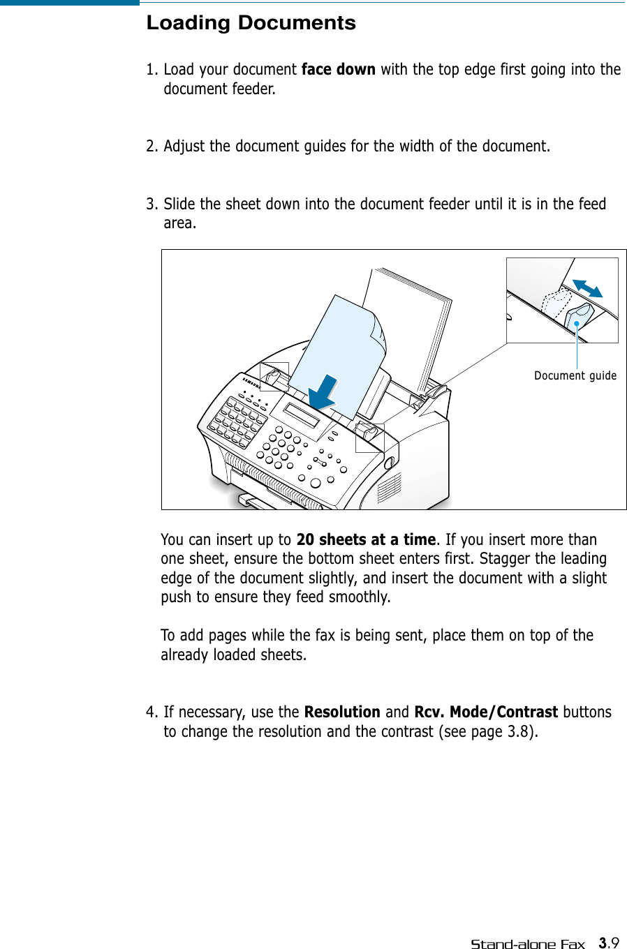 3.9Stand-alone FaxLoading Documents1. Load your document face down with the top edge first going into thedocument feeder. 2. Adjust the document guides for the width of the document. 3. Slide the sheet down into the document feeder until it is in the feedarea. You can insert up to 20 sheets at a time. If you insert more thanone sheet, ensure the bottom sheet enters first. Stagger the leadingedge of the document slightly, and insert the document with a slightpush to ensure they feed smoothly. To add pages while the fax is being sent, place them on top of thealready loaded sheets. 4. If necessary, use the Resolution and Rcv. Mode/Contrast buttonsto change the resolution and the contrast (see page 3.8).Document guide