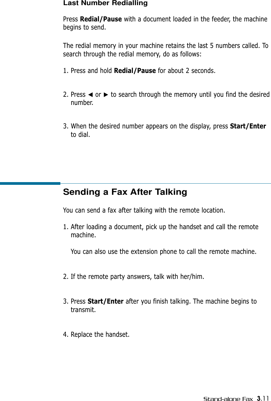 3.11Stand-alone FaxSending a Fax After Talking You can send a fax after talking with the remote location.1. After loading a document, pick up the handset and call the remotemachine. You can also use the extension phone to call the remote machine.2. If the remote party answers, talk with her/him.3. Press Start/Enter after you finish talking. The machine begins totransmit.4. Replace the handset.Last Number RediallingPress Redial/Pause with a document loaded in the feeder, the machinebegins to send.The redial memory in your machine retains the last 5 numbers called. Tosearch through the redial memory, do as follows:1. Press and hold Redial/Pause for about 2 seconds. 2. Press ➛or ❿to search through the memory until you find the desirednumber.3. When the desired number appears on the display, press Start/Enterto dial. 