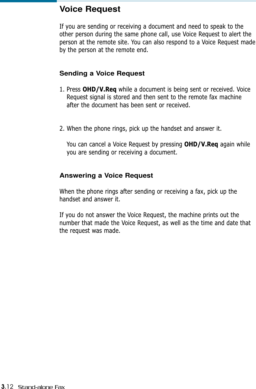 3.12 Stand-alone FaxVoice RequestIf you are sending or receiving a document and need to speak to theother person during the same phone call, use Voice Request to alert theperson at the remote site. You can also respond to a Voice Request madeby the person at the remote end. Sending a Voice Request1. Press OHD/V.Req while a document is being sent or received. VoiceRequest signal is stored and then sent to the remote fax machineafter the document has been sent or received. 2. When the phone rings, pick up the handset and answer it. You can cancel a Voice Request by pressing OHD/V.Req again whileyou are sending or receiving a document. Answering a Voice RequestWhen the phone rings after sending or receiving a fax, pick up thehandset and answer it. If you do not answer the Voice Request, the machine prints out thenumber that made the Voice Request, as well as the time and date thatthe request was made.