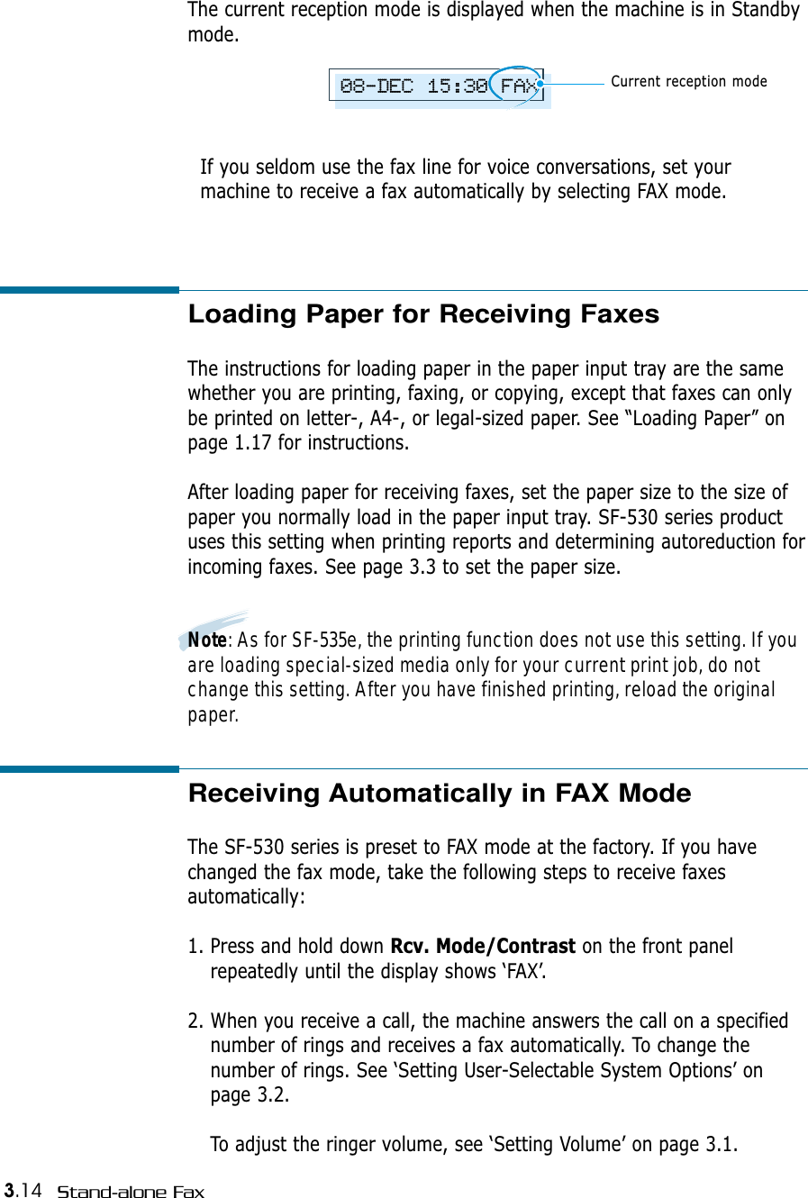 3.14 Stand-alone FaxThe current reception mode is displayed when the machine is in Standbymode. If you seldom use the fax line for voice conversations, set yourmachine to receive a fax automatically by selecting FAX mode. 08-DEC 15:30 FAXCurrent reception modeLoading Paper for Receiving Faxes The instructions for loading paper in the paper input tray are the samewhether you are printing, faxing, or copying, except that faxes can onlybe printed on letter-, A4-, or legal-sized paper. See “Loading Paper” onpage 1.17 for instructions.After loading paper for receiving faxes, set the paper size to the size ofpaper you normally load in the paper input tray. SF-530 series productuses this setting when printing reports and determining autoreduction forincoming faxes. See page 3.3 to set the paper size.Note: As for SF-535e, the printing function does not use this setting. If youare loading special-sized media only for your current print job, do notchange this setting. After you have finished printing, reload the originalpaper.Receiving Automatically in FAX Mode The SF-530 series is preset to FAX mode at the factory. If you havechanged the fax mode, take the following steps to receive faxesautomatically:1. Press and hold down Rcv. Mode/Contrast on the front panelrepeatedly until the display shows ‘FAX’.2. When you receive a call, the machine answers the call on a specifiednumber of rings and receives a fax automatically. To change thenumber of rings. See ‘Setting User-Selectable System Options’ onpage 3.2.To adjust the ringer volume, see ‘Setting Volume’ on page 3.1.