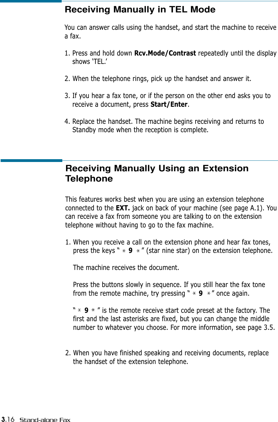 3.16 Stand-alone FaxReceiving Manually in TEL Mode You can answer calls using the handset, and start the machine to receivea fax.1. Press and hold down Rcv.Mode/Contrast repeatedly until the displayshows ‘TEL.’2. When the telephone rings, pick up the handset and answer it.3. If you hear a fax tone, or if the person on the other end asks you toreceive a document, press Start/Enter. 4. Replace the handset. The machine begins receiving and returns toStandby mode when the reception is complete. Receiving Manually Using an ExtensionTelephone This features works best when you are using an extension telephone connected to the EXT. jack on back of your machine (see page A.1). Youcan receive a fax from someone you are talking to on the extensiontelephone without having to go to the fax machine.1. When you receive a call on the extension phone and hear fax tones,press the keys “    9” (star nine star) on the extension telephone.The machine receives the document.Press the buttons slowly in sequence. If you still hear the fax tonefrom the remote machine, try pressing “    9” once again.“    9” is the remote receive start code preset at the factory. Thefirst and the last asterisks are fixed, but you can change the middlenumber to whatever you choose. For more information, see page 3.5.2. When you have finished speaking and receiving documents, replacethe handset of the extension telephone.