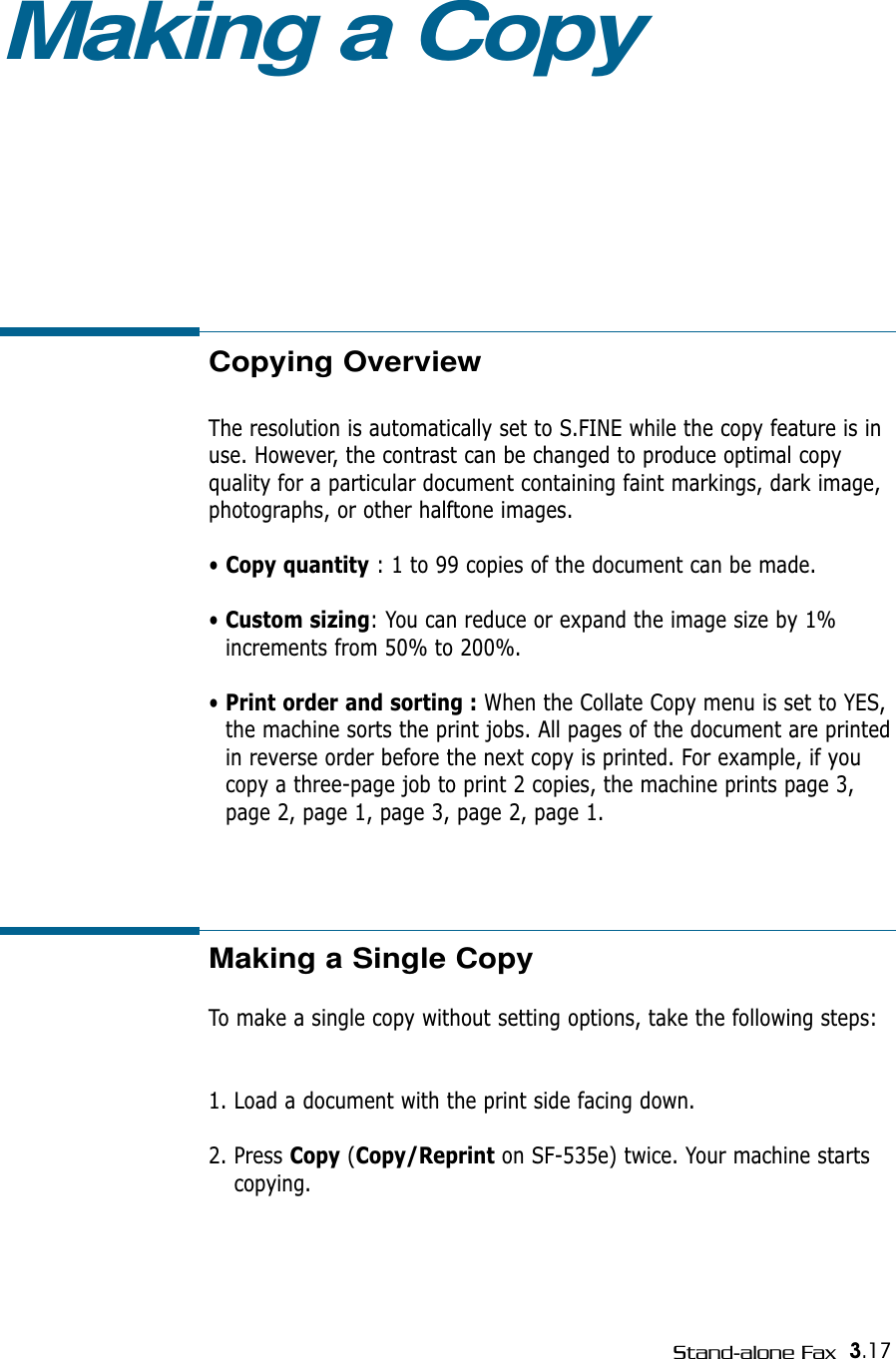 3.17Stand-alone FaxCopying OverviewThe resolution is automatically set to S.FINE while the copy feature is inuse. However, the contrast can be changed to produce optimal copy quality for a particular document containing faint markings, dark image,photographs, or other halftone images.• Copy quantity : 1 to 99 copies of the document can be made.• Custom sizing: You can reduce or expand the image size by 1%increments from 50% to 200%.• Print order and sorting : When the Collate Copy menu is set to YES,the machine sorts the print jobs. All pages of the document are printedin reverse order before the next copy is printed. For example, if youcopy a three-page job to print 2 copies, the machine prints page 3,page 2, page 1, page 3, page 2, page 1.Making a CopyMaking a Single CopyTo make a single copy without setting options, take the following steps:1. Load a document with the print side facing down. 2. Press Copy (Copy/Reprint on SF-535e) twice. Your machine startscopying.