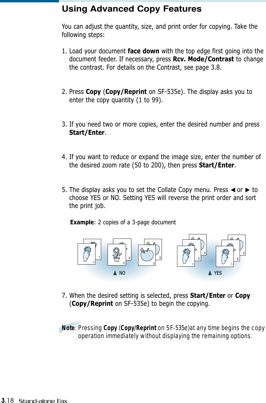 3.18 Stand-alone FaxUsing Advanced Copy FeaturesYou can adjust the quantity, size, and print order for copying. Take thefollowing steps:1. Load your document face down with the top edge first going into thedocument feeder. If necessary, press Rcv. Mode/Contrast to changethe contrast. For details on the Contrast, see page 3.8.2. Press Copy (Copy/Reprint on SF-535e). The display asks you toenter the copy quantity (1 to 99). 3. If you need two or more copies, enter the desired number and pressStart/Enter. 4. If you want to reduce or expand the image size, enter the number ofthe desired zoom rate (50 to 200), then press Start/Enter.5. The display asks you to set the Collate Copy menu. Press ➛☎or ❿tochoose YES or NO. Setting YES will reverse the print order and sortthe print job.Example: 2 copies of a 3-page document7. When the desired setting is selected, press Start/Enter or Copy(Copy/Reprint on SF-535e) to begin the copying.Note: Pressing Copy (Copy/Reprint on SF-535e)at any time begins the copyoperation immediately without displaying the remaining options.311223321321➐☎➐☎NO ➐☎➐☎YES