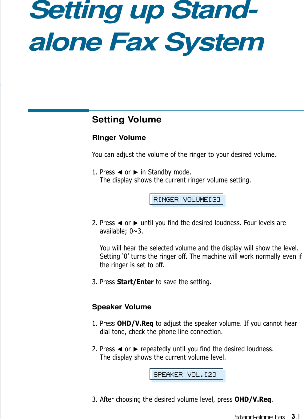 3.1Stand-alone FaxSetting Volume Ringer VolumeYou can adjust the volume of the ringer to your desired volume. 1. Press ➛or ❿in Standby mode. The display shows the current ringer volume setting.  2. Press ➛or ❿until you find the desired loudness. Four levels areavailable; 0~3. You will hear the selected volume and the display will show the level.Setting ‘0’ turns the ringer off. The machine will work normally even ifthe ringer is set to off.3. Press Start/Enter to save the setting.Speaker Volume1. Press OHD/V.Req to adjust the speaker volume. If you cannot heardial tone, check the phone line connection.2. Press ➛or ❿repeatedly until you find the desired loudness. The display shows the current volume level.3. After choosing the desired volume level, press OHD/V.Req.Setting up Stand-alone Fax SystemRINGER VOLUME[3]SPEAKER VOL.[2]