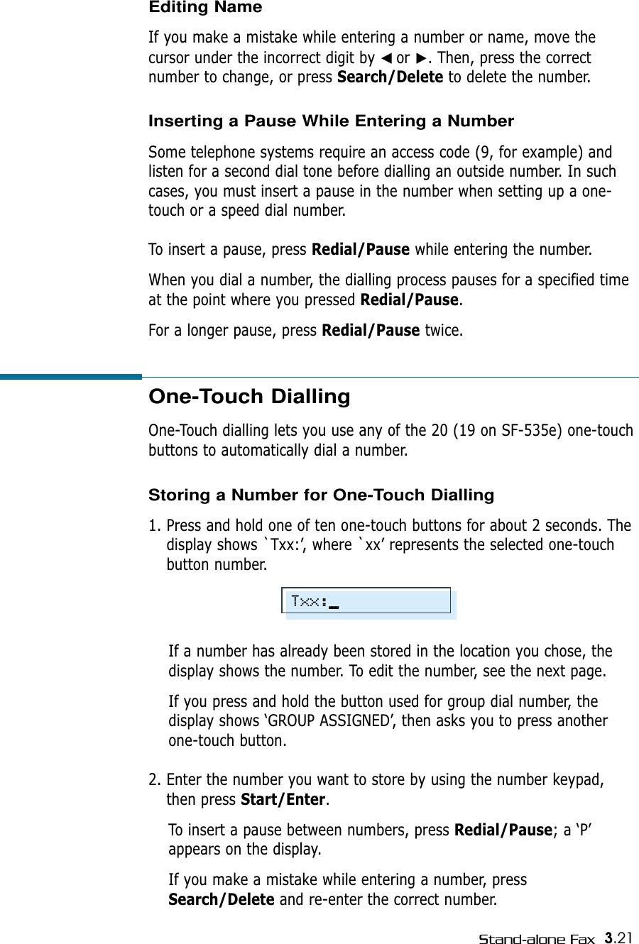 3.21Stand-alone FaxOne-Touch Dialling One-Touch dialling lets you use any of the 20 (19 on SF-535e) one-touchbuttons to automatically dial a number. Storing a Number for One-Touch Dialling1. Press and hold one of ten one-touch buttons for about 2 seconds. Thedisplay shows `Txx:’, where `xx’ represents the selected one-touchbutton number.If a number has already been stored in the location you chose, thedisplay shows the number. To edit the number, see the next page.If you press and hold the button used for group dial number, thedisplay shows ‘GROUP ASSIGNED’, then asks you to press anotherone-touch button.2. Enter the number you want to store by using the number keypad,then press Start/Enter. To insert a pause between numbers, press Redial/Pause; a ‘P’appears on the display.If you make a mistake while entering a number, pressSearch/Delete and re-enter the correct number.Editing NameIf you make a mistake while entering a number or name, move thecursor under the incorrect digit by ➛☎or ❿. Then, press the correctnumber to change, or press Search/Delete to delete the number.Inserting a Pause While Entering a NumberSome telephone systems require an access code (9, for example) andlisten for a second dial tone before dialling an outside number. In suchcases, you must insert a pause in the number when setting up a one-touch or a speed dial number.To insert a pause, press Redial/Pause while entering the number.When you dial a number, the dialling process pauses for a specified timeat the point where you pressed Redial/Pause.For a longer pause, press Redial/Pause twice.Txx:_