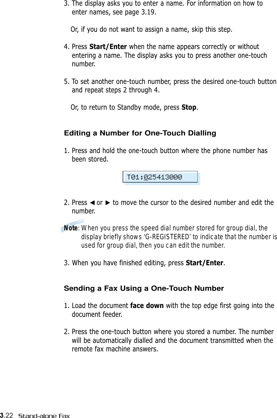 3.22 Stand-alone Fax3. The display asks you to enter a name. For information on how toenter names, see page 3.19.Or, if you do not want to assign a name, skip this step. 4. Press Start/Enter when the name appears correctly or withoutentering a name. The display asks you to press another one-touchnumber.5. To set another one-touch number, press the desired one-touch buttonand repeat steps 2 through 4.  Or, to return to Standby mode, press Stop. Editing a Number for One-Touch Dialling1. Press and hold the one-touch button where the phone number hasbeen stored.2. Press ➛☎or ❿to move the cursor to the desired number and edit thenumber. Note: When you press the speed dial number stored for group dial, thedisplay briefly shows ‘G-REGISTERED’ to indicate that the number isused for group dial, then you can edit the number.3. When you have finished editing, press Start/Enter.Sending a Fax Using a One-Touch Number 1. Load the document face down with the top edge first going into thedocument feeder.2. Press the one-touch button where you stored a number. The numberwill be automatically dialled and the document transmitted when theremote fax machine answers.T01:025413000