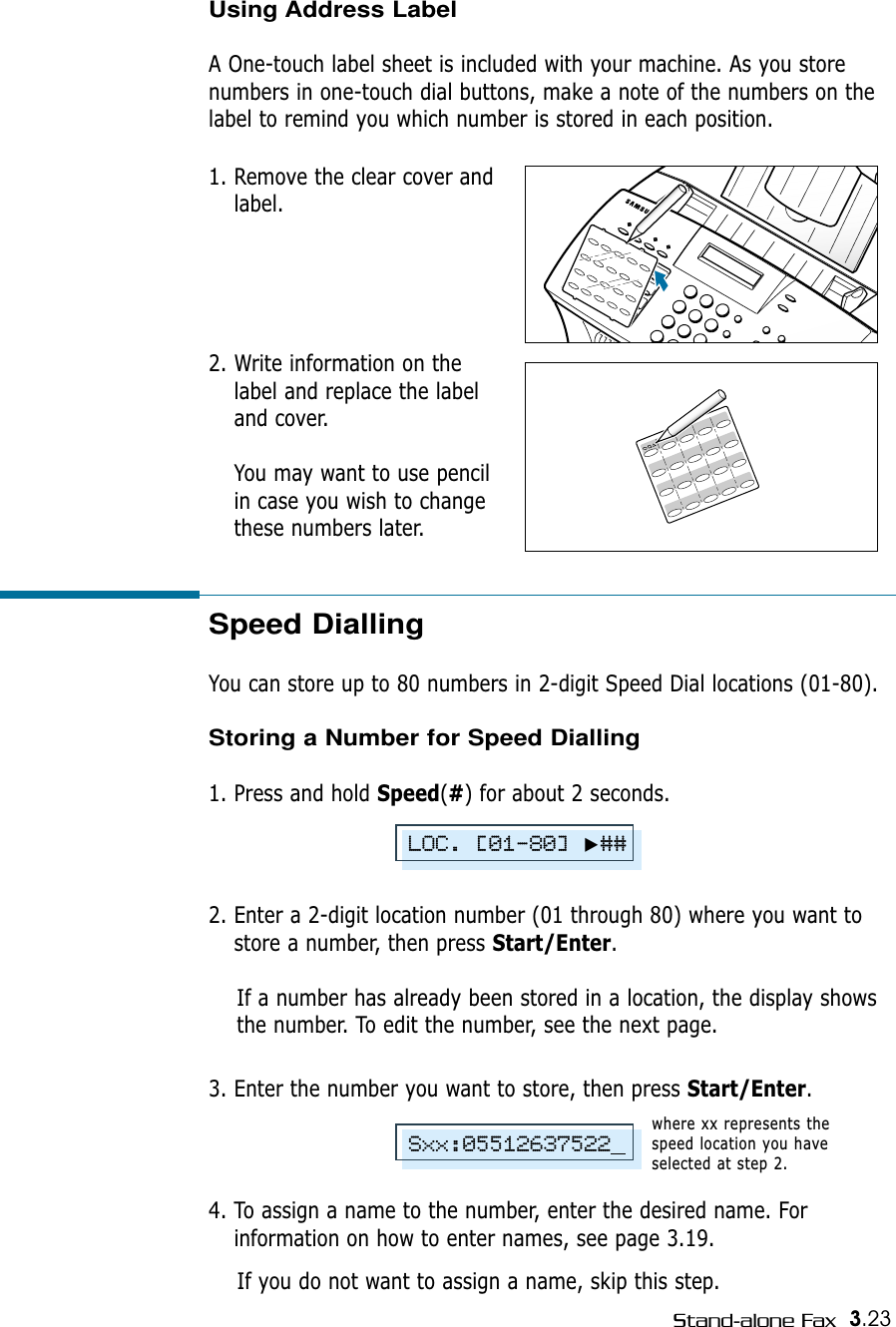 3.23Stand-alone FaxSpeed DiallingYou can store up to 80 numbers in 2-digit Speed Dial locations (01-80). Storing a Number for Speed Dialling1. Press and hold Speed(#) for about 2 seconds. 2. Enter a 2-digit location number (01 through 80) where you want tostore a number, then press Start/Enter.If a number has already been stored in a location, the display showsthe number. To edit the number, see the next page.3. Enter the number you want to store, then press Start/Enter.4. To assign a name to the number, enter the desired name. Forinformation on how to enter names, see page 3.19.If you do not want to assign a name, skip this step. where xx represents thespeed location you haveselected at step 2.LOC. [01-80]❿##Sxx:05512637522Using Address LabelA One-touch label sheet is included with your machine. As you storenumbers in one-touch dial buttons, make a note of the numbers on thelabel to remind you which number is stored in each position.1. Remove the clear cover andlabel. 2. Write information on thelabel and replace the labeland cover. You may want to use pencilin case you wish to changethese numbers later.