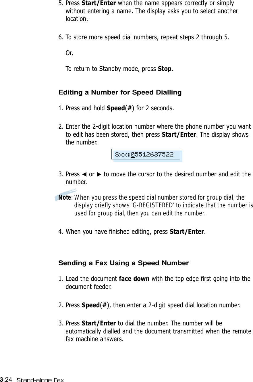 3.24 Stand-alone Fax5. Press Start/Enter when the name appears correctly or simplywithout entering a name. The display asks you to select anotherlocation.6. To store more speed dial numbers, repeat steps 2 through 5.Or, To return to Standby mode, press Stop.Editing a Number for Speed Dialling1. Press and hold Speed(#) for 2 seconds. 2. Enter the 2-digit location number where the phone number you wantto edit has been stored, then press Start/Enter. The display showsthe number.3. Press ➛or ❿to move the cursor to the desired number and edit thenumber.Note: When you press the speed dial number stored for group dial, thedisplay briefly shows ‘G-REGISTERED’ to indicate that the number isused for group dial, then you can edit the number.4. When you have finished editing, press Start/Enter.Sending a Fax Using a Speed Number 1. Load the document face down with the top edge first going into thedocument feeder.2. Press Speed(#), then enter a 2-digit speed dial location number. 3. Press Start/Enter to dial the number. The number will beautomatically dialled and the document transmitted when the remotefax machine answers.Sxx:05512637522