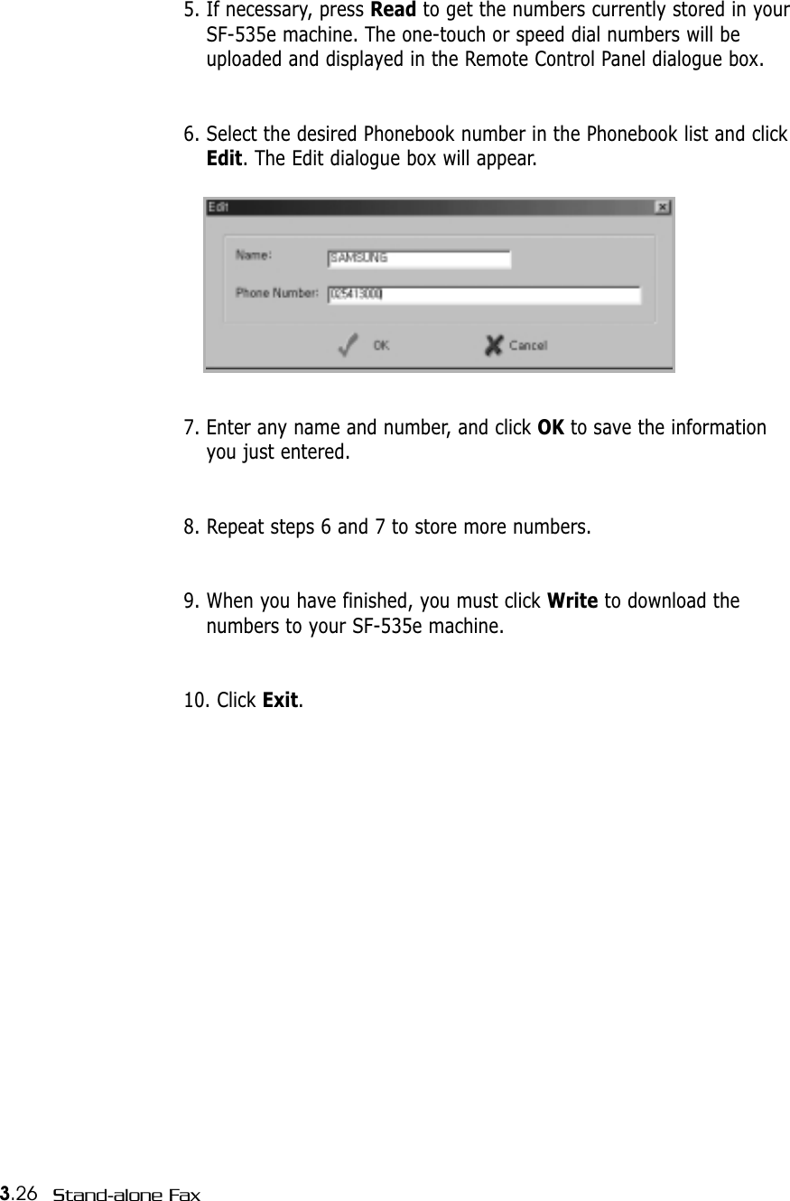3.26 Stand-alone Fax5. If necessary, press Read to get the numbers currently stored in yourSF-535e machine. The one-touch or speed dial numbers will beuploaded and displayed in the Remote Control Panel dialogue box.6. Select the desired Phonebook number in the Phonebook list and clickEdit. The Edit dialogue box will appear.7. Enter any name and number, and click OK to save the informationyou just entered.8. Repeat steps 6 and 7 to store more numbers.9. When you have finished, you must click Write to download thenumbers to your SF-535e machine. 10. Click Exit. 