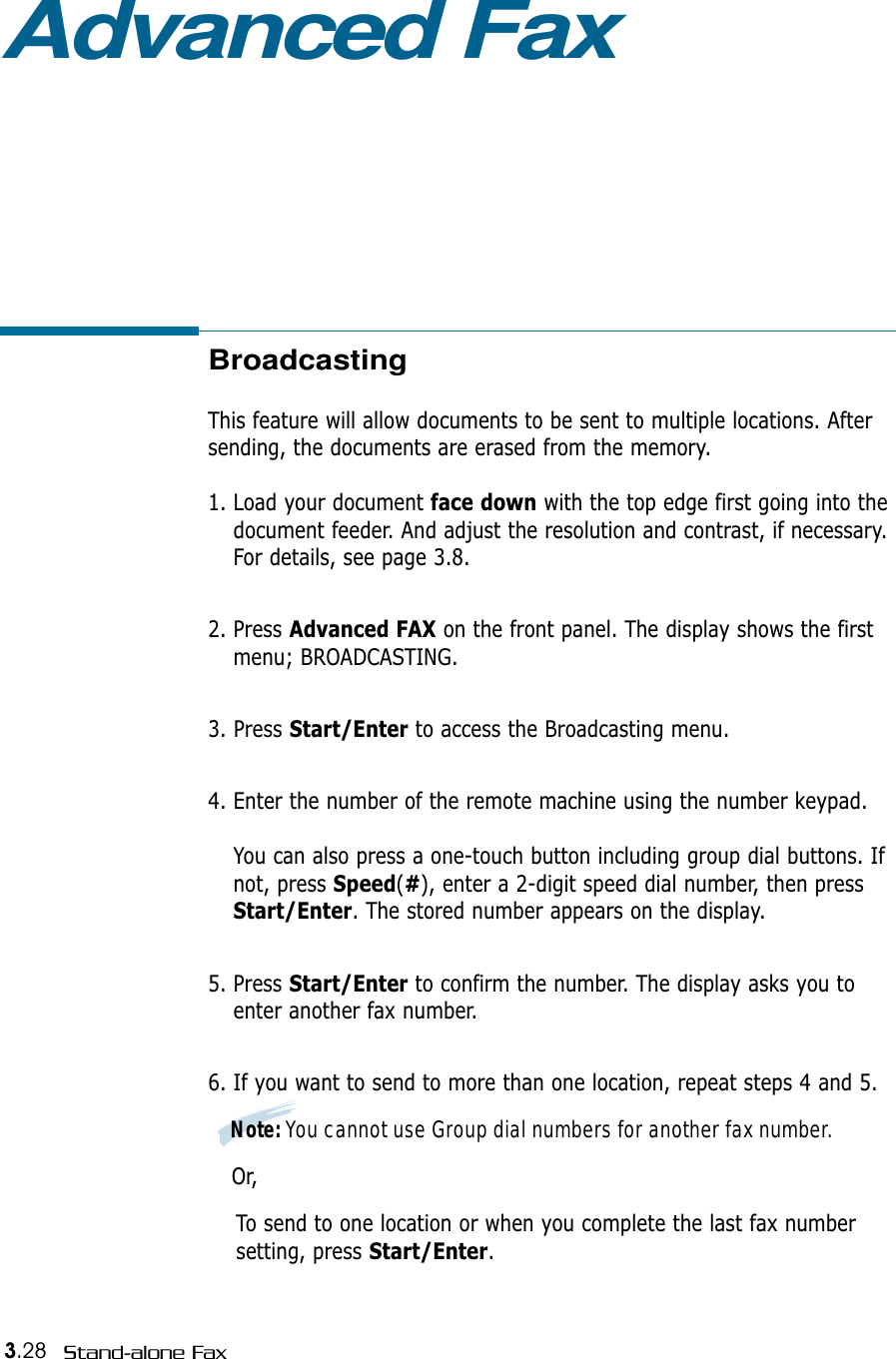 3.28 Stand-alone FaxAdvanced FaxBroadcastingThis feature will allow documents to be sent to multiple locations. Aftersending, the documents are erased from the memory. 1. Load your document face down with the top edge first going into thedocument feeder. And adjust the resolution and contrast, if necessary.For details, see page 3.8.2. Press Advanced FAX on the front panel. The display shows the firstmenu; BROADCASTING.3. Press Start/Enter to access the Broadcasting menu.4. Enter the number of the remote machine using the number keypad.You can also press a one-touch button including group dial buttons. Ifnot, press Speed(#), enter a 2-digit speed dial number, then pressStart/Enter. The stored number appears on the display. 5. Press Start/Enter to confirm the number. The display asks you toenter another fax number.6. If you want to send to more than one location, repeat steps 4 and 5. Note: You cannot use Group dial numbers for another fax number.Or,To send to one location or when you complete the last fax number setting, press Start/Enter.