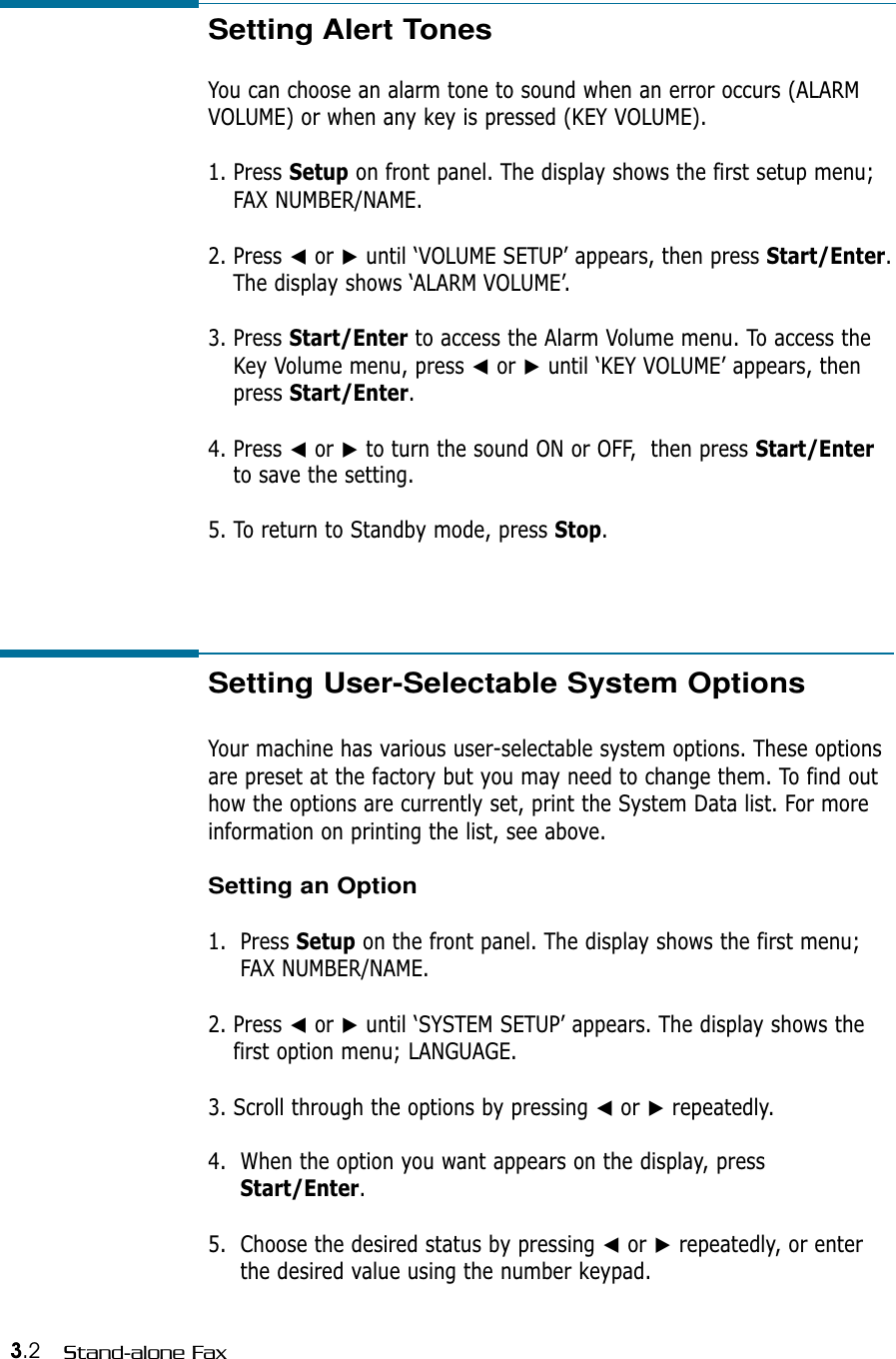 3.2 Stand-alone FaxSetting Alert TonesYou can choose an alarm tone to sound when an error occurs (ALARMVOLUME) or when any key is pressed (KEY VOLUME).1. Press Setup on front panel. The display shows the first setup menu;FAX NUMBER/NAME.2. Press ➛or ❿until ‘VOLUME SETUP’ appears, then press Start/Enter.The display shows ‘ALARM VOLUME’.3. Press Start/Enter to access the Alarm Volume menu. To access theKey Volume menu, press ➛or ❿until ‘KEY VOLUME’ appears, thenpress Start/Enter.4. Press ➛or ❿to turn the sound ON or OFF,  then press Start/Enterto save the setting. 5. To return to Standby mode, press Stop.Setting User-Selectable System OptionsYour machine has various user-selectable system options. These optionsare preset at the factory but you may need to change them. To find outhow the options are currently set, print the System Data list. For more information on printing the list, see above.Setting an Option1.  Press Setup on the front panel. The display shows the first menu;FAX NUMBER/NAME.2. Press ➛or ❿until ‘SYSTEM SETUP’ appears. The display shows thefirst option menu; LANGUAGE.3. Scroll through the options by pressing ➛or ❿repeatedly.4.  When the option you want appears on the display, pressStart/Enter.5.  Choose the desired status by pressing ➛or ❿repeatedly, or enterthe desired value using the number keypad.