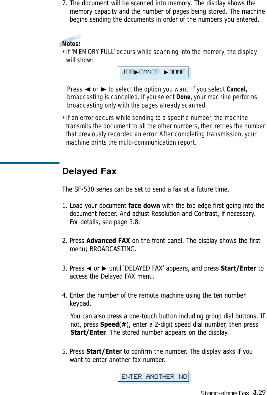 3.29Stand-alone FaxDelayed FaxThe SF-530 series can be set to send a fax at a future time. 1. Load your document face down with the top edge first going into thedocument feeder. And adjust Resolution and Contrast, if necessary.For details, see page 3.8.2. Press Advanced FAX on the front panel. The display shows the firstmenu; BROADCASTING.3. Press ➛or ❿until ‘DELAYED FAX’ appears, and press Start/Enter toaccess the Delayed FAX menu.4. Enter the number of the remote machine using the ten numberkeypad. You can also press a one-touch button including group dial buttons. Ifnot, press Speed(#), enter a 2-digit speed dial number, then pressStart/Enter. The stored number appears on the display. 5. Press Start/Enter to confirm the number. The display asks if youwant to enter another fax number.7. The document will be scanned into memory. The display shows thememory capacity and the number of pages being stored. The machinebegins sending the documents in order of the numbers you entered.Notes:• If ‘MEMORY FULL’ occurs while scanning into the memory, the displaywill show: Press ➛☎or ❿to select the option you want. If you select Cancel,broadcasting is cancelled. If you select Done, your machine performsbroadcasting only with the pages already scanned. • If an error occurs while sending to a specific number, the machinetransmits the document to all the other numbers, then retries the numberthat previously recorded an error. After completing transmission, yourmachine prints the multi-communication report.ENTER ANOTHER NOJOB❿CANCEL❿DONE