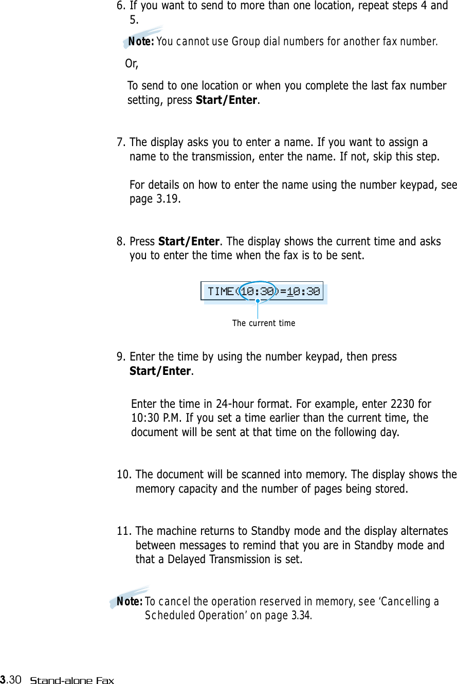 3.30 Stand-alone Fax6. If you want to send to more than one location, repeat steps 4 and5. Note: You cannot use Group dial numbers for another fax number.Or,To send to one location or when you complete the last fax number setting, press Start/Enter.7. The display asks you to enter a name. If you want to assign aname to the transmission, enter the name. If not, skip this step.For details on how to enter the name using the number keypad, seepage 3.19.8. Press Start/Enter. The display shows the current time and asksyou to enter the time when the fax is to be sent.9. Enter the time by using the number keypad, then pressStart/Enter.Enter the time in 24-hour format. For example, enter 2230 for10:30 P.M. If you set a time earlier than the current time, thedocument will be sent at that time on the following day. 10. The document will be scanned into memory. The display shows thememory capacity and the number of pages being stored.11. The machine returns to Standby mode and the display alternatesbetween messages to remind that you are in Standby mode andthat a Delayed Transmission is set.Note: To cancel the operation reserved in memory, see ‘Cancelling aScheduled Operation’ on page 3.34.TIME(10:30)=10:30The current time