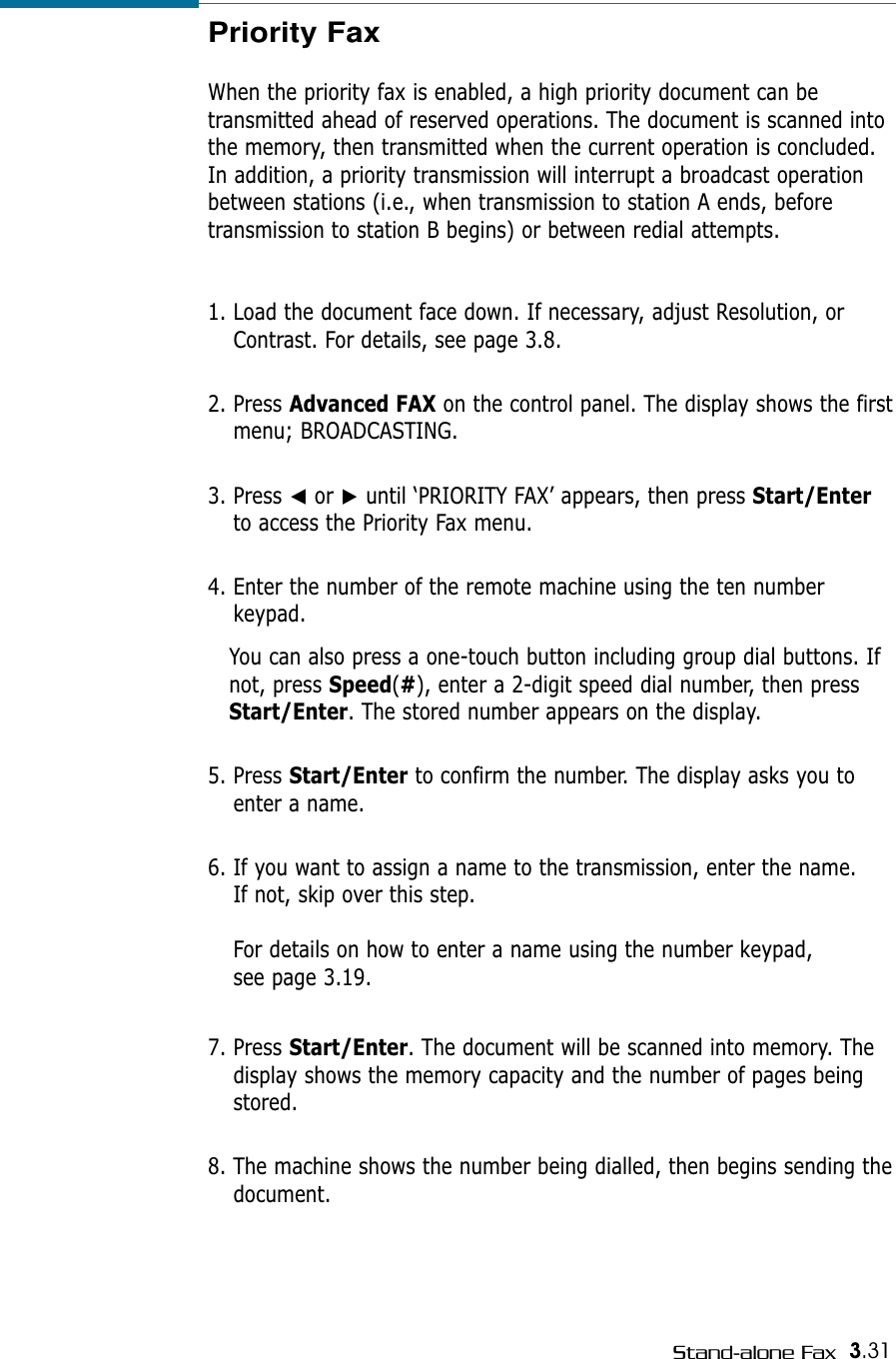 3.31Stand-alone FaxPriority FaxWhen the priority fax is enabled, a high priority document can betransmitted ahead of reserved operations. The document is scanned intothe memory, then transmitted when the current operation is concluded.In addition, a priority transmission will interrupt a broadcast operationbetween stations (i.e., when transmission to station A ends, beforetransmission to station B begins) or between redial attempts.1. Load the document face down. If necessary, adjust Resolution, orContrast. For details, see page 3.8.2. Press Advanced FAX on the control panel. The display shows the firstmenu; BROADCASTING.3. Press ➛or ❿until ‘PRIORITY FAX’ appears, then press Start/Enterto access the Priority Fax menu.4. Enter the number of the remote machine using the ten numberkeypad. You can also press a one-touch button including group dial buttons. Ifnot, press Speed(#), enter a 2-digit speed dial number, then pressStart/Enter. The stored number appears on the display.  5. Press Start/Enter to confirm the number. The display asks you toenter a name. 6. If you want to assign a name to the transmission, enter the name. If not, skip over this step.For details on how to enter a name using the number keypad, see page 3.19.7. Press Start/Enter. The document will be scanned into memory. Thedisplay shows the memory capacity and the number of pages beingstored.8. The machine shows the number being dialled, then begins sending thedocument.