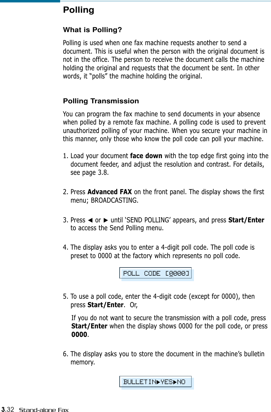 3.32 Stand-alone FaxPollingWhat is Polling?Polling is used when one fax machine requests another to send adocument. This is useful when the person with the original document isnot in the office. The person to receive the document calls the machineholding the original and requests that the document be sent. In otherwords, it “polls” the machine holding the original.Polling TransmissionYou can program the fax machine to send documents in your absencewhen polled by a remote fax machine. A polling code is used to preventunauthorized polling of your machine. When you secure your machine inthis manner, only those who know the poll code can poll your machine.1. Load your document face down with the top edge first going into thedocument feeder, and adjust the resolution and contrast. For details,see page 3.8.2. Press Advanced FAX on the front panel. The display shows the firstmenu; BROADCASTING.3. Press ➛or ❿until ‘SEND POLLING’ appears, and press Start/Enterto access the Send Polling menu.4. The display asks you to enter a 4-digit poll code. The poll code ispreset to 0000 at the factory which represents no poll code.POLL CODE [0000]BULLETIN❿YES❿NO5. To use a poll code, enter the 4-digit code (except for 0000), thenpress Start/Enter.  Or,If you do not want to secure the transmission with a poll code, pressStart/Enter when the display shows 0000 for the poll code, or press0000.6. The display asks you to store the document in the machine’s bulletinmemory. 