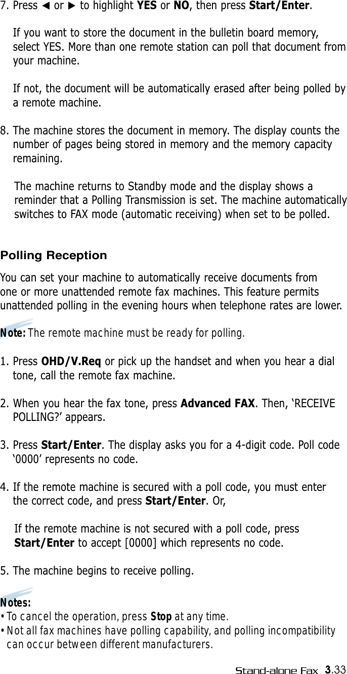 3.33Stand-alone Fax7. Press ➛or ❿to highlight YES or NO, then press Start/Enter.If you want to store the document in the bulletin board memory,select YES. More than one remote station can poll that document fromyour machine. If not, the document will be automatically erased after being polled bya remote machine.8. The machine stores the document in memory. The display counts thenumber of pages being stored in memory and the memory capacityremaining.The machine returns to Standby mode and the display shows areminder that a Polling Transmission is set. The machine automatically switches to FAX mode (automatic receiving) when set to be polled.Polling ReceptionYou can set your machine to automatically receive documents from one or more unattended remote fax machines. This feature permits unattended polling in the evening hours when telephone rates are lower.Note: The remote machine must be ready for polling.1. Press OHD/V.Req or pick up the handset and when you hear a dialtone, call the remote fax machine. 2. When you hear the fax tone, press Advanced FAX. Then, ‘RECEIVEPOLLING?’ appears.3. Press Start/Enter. The display asks you for a 4-digit code. Poll code‘0000’ represents no code.4. If the remote machine is secured with a poll code, you must enter the correct code, and press Start/Enter. Or,If the remote machine is not secured with a poll code, pressStart/Enter to accept [0000] which represents no code.5. The machine begins to receive polling.Notes: • To cancel the operation, press Stop at any time.• Not all fax machines have polling capability, and polling incompatibility can occur between different manufacturers.