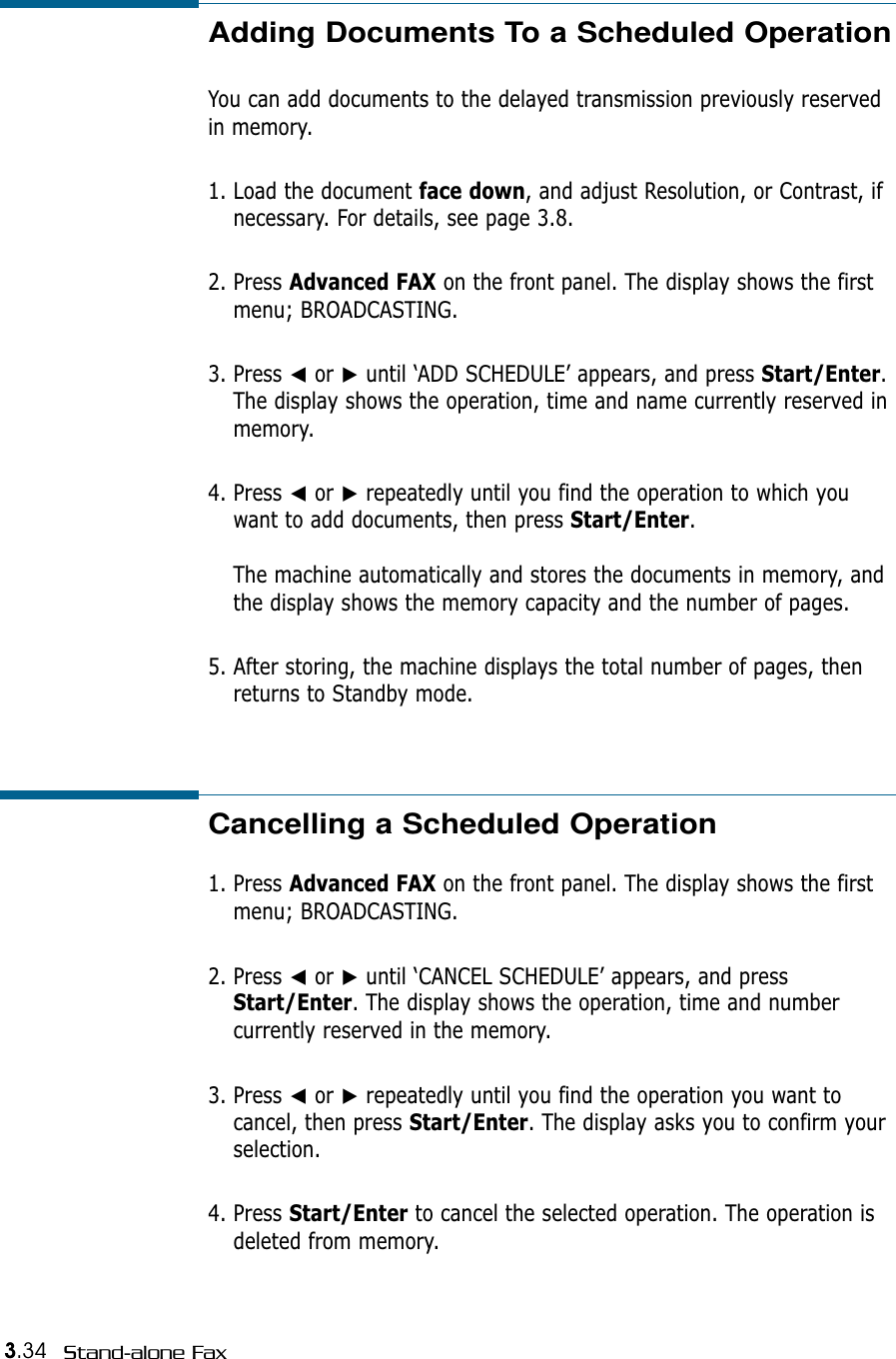 3.34 Stand-alone FaxAdding Documents To a Scheduled OperationYou can add documents to the delayed transmission previously reservedin memory.1. Load the document face down, and adjust Resolution, or Contrast, ifnecessary. For details, see page 3.8.2. Press Advanced FAX on the front panel. The display shows the firstmenu; BROADCASTING.3. Press ➛or ❿until ‘ADD SCHEDULE’ appears, and press Start/Enter.The display shows the operation, time and name currently reserved inmemory.4. Press ➛or ❿repeatedly until you find the operation to which youwant to add documents, then press Start/Enter.The machine automatically and stores the documents in memory, andthe display shows the memory capacity and the number of pages. 5. After storing, the machine displays the total number of pages, thenreturns to Standby mode. Cancelling a Scheduled Operation1. Press Advanced FAX on the front panel. The display shows the firstmenu; BROADCASTING.2. Press ➛or ❿until ‘CANCEL SCHEDULE’ appears, and pressStart/Enter. The display shows the operation, time and numbercurrently reserved in the memory.3. Press ➛or ❿repeatedly until you find the operation you want tocancel, then press Start/Enter. The display asks you to confirm yourselection.4. Press Start/Enter to cancel the selected operation. The operation isdeleted from memory.