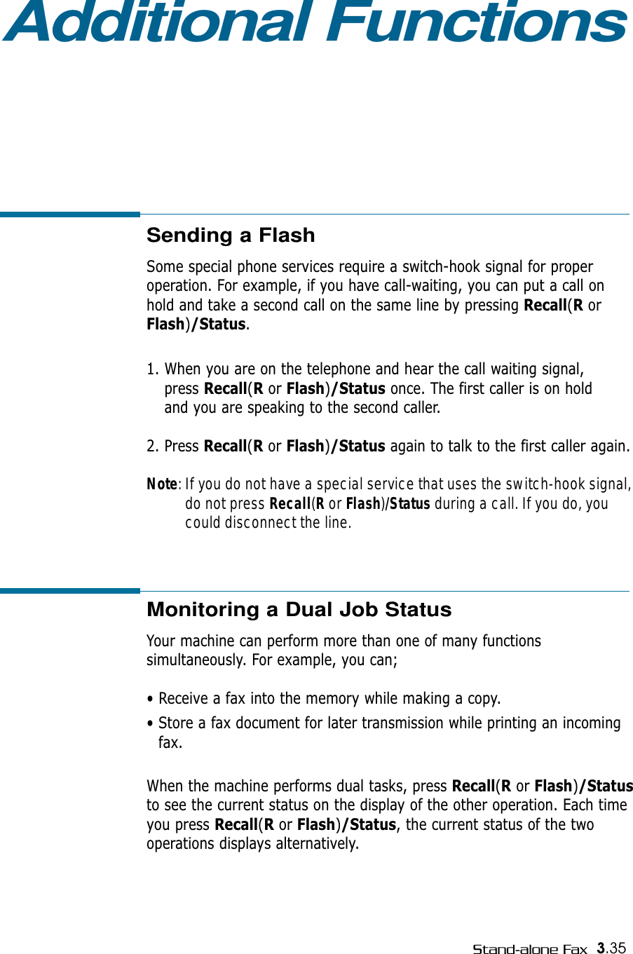 3.35Stand-alone FaxAdditional FunctionsSending a Flash  Some special phone services require a switch-hook signal for proper operation. For example, if you have call-waiting, you can put a call on hold and take a second call on the same line by pressing Recall(RorFlash)/Status.1. When you are on the telephone and hear the call waiting signal, press Recall(Ror Flash)/Status once. The first caller is on hold and you are speaking to the second caller.2. Press Recall(Ror Flash)/Status again to talk to the first caller again.Note: If you do not have a special service that uses the switch-hook signal,do not press Recall(Ror Flash)/Status during a call. If you do, youcould disconnect the line.Monitoring a Dual Job StatusYour machine can perform more than one of many functionssimultaneously. For example, you can;• Receive a fax into the memory while making a copy.• Store a fax document for later transmission while printing an incomingfax.When the machine performs dual tasks, press Recall(Ror Flash)/Statusto see the current status on the display of the other operation. Each timeyou press Recall(Ror Flash)/Status, the current status of the twooperations displays alternatively.