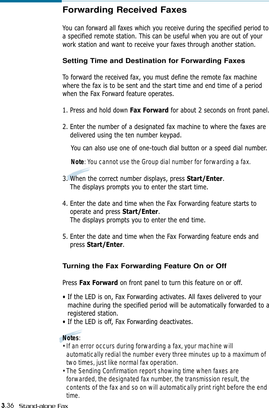 3.36 Stand-alone FaxForwarding Received FaxesYou can forward all faxes which you receive during the specified period toa specified remote station. This can be useful when you are out of yourwork station and want to receive your faxes through another station.Setting Time and Destination for Forwarding FaxesTo forward the received fax, you must define the remote fax machinewhere the fax is to be sent and the start time and end time of a periodwhen the Fax Forward feature operates.1. Press and hold down Fax Forward for about 2 seconds on front panel.2. Enter the number of a designated fax machine to where the faxes aredelivered using the ten number keypad. You can also use one of one-touch dial button or a speed dial number.Note: You cannot use the Group dial number for forwarding a fax.3. When the correct number displays, press Start/Enter.The displays prompts you to enter the start time.4. Enter the date and time when the Fax Forwarding feature starts tooperate and press Start/Enter.The displays prompts you to enter the end time.5. Enter the date and time when the Fax Forwarding feature ends andpress Start/Enter.Turning the Fax Forwarding Feature On or OffPress Fax Forward on front panel to turn this feature on or off.• If the LED is on, Fax Forwarding activates. All faxes delivered to yourmachine during the specified period will be automatically forwarded to aregistered station.• If the LED is off, Fax Forwarding deactivates.Notes:• If an error occurs during forwarding a fax, your machine willautomatically redial the number every three minutes up to a maximum oftwo times, just like normal fax operation.• The Sending Confirmation report showing time when faxes areforwarded, the designated fax number, the transmission result, thecontents of the fax and so on will automatically print right before the endtime.