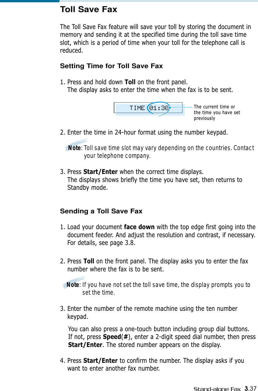 3.37Stand-alone FaxToll Save FaxThe Toll Save Fax feature will save your toll by storing the document inmemory and sending it at the specified time during the toll save timeslot, which is a period of time when your toll for the telephone call isreduced.Setting Time for Toll Save Fax1. Press and hold down Toll on the front panel.The display asks to enter the time when the fax is to be sent. 2. Enter the time in 24-hour format using the number keypad. Note: Toll save time slot may vary depending on the countries. Contactyour telephone company. 3. Press Start/Enter when the correct time displays.The displays shows briefly the time you have set, then returns toStandby mode.Sending a Toll Save Fax1. Load your document face down with the top edge first going into thedocument feeder. And adjust the resolution and contrast, if necessary.For details, see page 3.8.2. Press Toll on the front panel. The display asks you to enter the faxnumber where the fax is to be sent.Note: If you have not set the toll save time, the display prompts you toset the time.3. Enter the number of the remote machine using the ten numberkeypad. You can also press a one-touch button including group dial buttons. If not, press Speed(#), enter a 2-digit speed dial number, then pressStart/Enter. The stored number appears on the display. 4. Press Start/Enter to confirm the number. The display asks if youwant to enter another fax number.TIME 01:30The current time or the time you have setpreviously