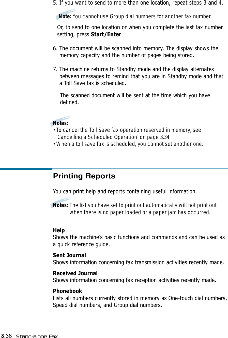 3.38 Stand-alone FaxPrinting ReportsYou can print help and reports containing useful information. Notes: The list you have set to print out automatically will not print outwhen there is no paper loaded or a paper jam has occurred.HelpShows the machine’s basic functions and commands and can be used asa quick reference guide. Sent JournalShows information concerning fax transmission activities recently made. Received JournalShows information concerning fax reception activities recently made.  PhonebookLists all numbers currently stored in memory as One-touch dial numbers,Speed dial numbers, and Group dial numbers. 5. If you want to send to more than one location, repeat steps 3 and 4. Note: You cannot use Group dial numbers for another fax number.Or, to send to one location or when you complete the last fax number setting, press Start/Enter.6. The document will be scanned into memory. The display shows thememory capacity and the number of pages being stored.7. The machine returns to Standby mode and the display alternatesbetween messages to remind that you are in Standby mode and thata Toll Save fax is scheduled.The scanned document will be sent at the time which you havedefined.Notes:• To cancel the Toll Save fax operation reserved in memory, see‘Cancelling a Scheduled Operation’ on page 3.34.• When a toll save fax is scheduled, you cannot set another one. 