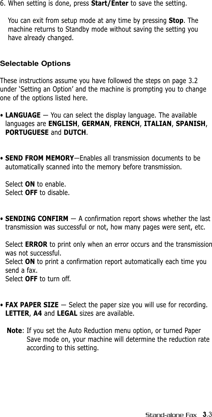 3.3Stand-alone Fax6. When setting is done, press Start/Enter to save the setting.You can exit from setup mode at any time by pressing Stop. Themachine returns to Standby mode without saving the setting youhave already changed.Selectable OptionsThese instructions assume you have followed the steps on page 3.2under ‘Setting an Option’ and the machine is prompting you to changeone of the options listed here.• LANGUAGE — You can select the display language. The availablelanguages are ENGLISH, GERMAN, FRENCH, ITALIAN, SPANISH,PORTUGUESE and DUTCH.• SEND FROM MEMORY—Enables all transmission documents to beautomatically scanned into the memory before transmission. Select ON to enable.Select OFF to disable.• SENDING CONFIRM — A confirmation report shows whether the lasttransmission was successful or not, how many pages were sent, etc. Select ERROR to print only when an error occurs and the transmissionwas not successful.Select ON to print a confirmation report automatically each time yousend a fax. Select OFF to turn off.• FAX PAPER SIZE — Select the paper size you will use for recording.LETTER, A4 and LEGAL sizes are available.Note: If you set the Auto Reduction menu option, or turned PaperSave mode on, your machine will determine the reduction rateaccording to this setting.