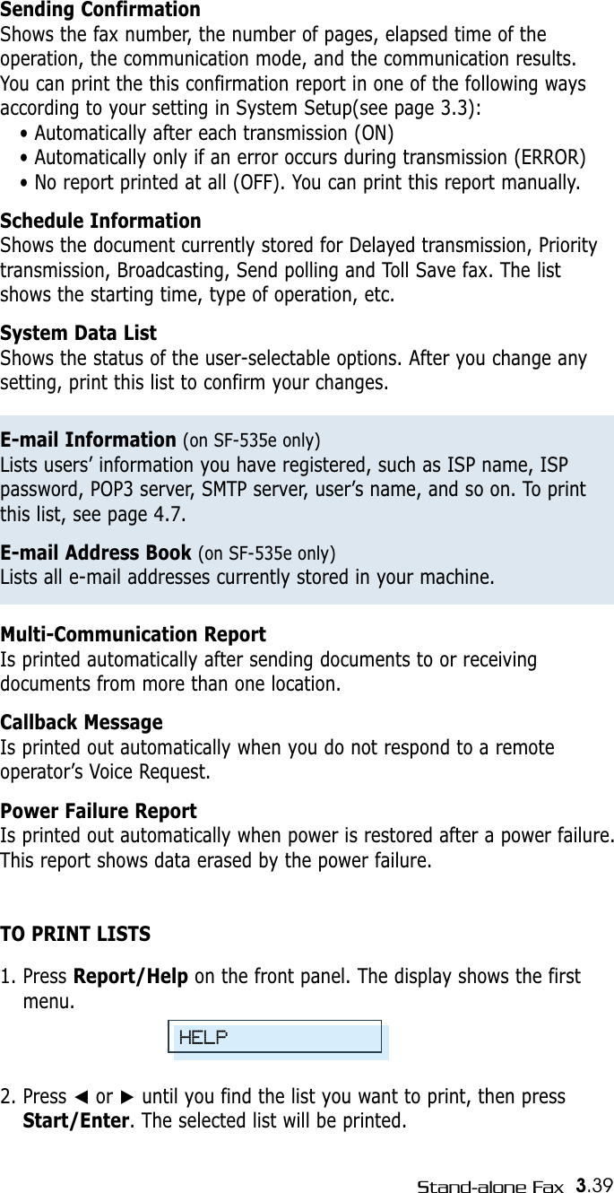 3.39Stand-alone FaxSending ConfirmationShows the fax number, the number of pages, elapsed time of theoperation, the communication mode, and the communication results.You can print the this confirmation report in one of the following waysaccording to your setting in System Setup(see page 3.3): • Automatically after each transmission (ON)• Automatically only if an error occurs during transmission (ERROR)• No report printed at all (OFF). You can print this report manually.Schedule InformationShows the document currently stored for Delayed transmission, Prioritytransmission, Broadcasting, Send polling and Toll Save fax. The listshows the starting time, type of operation, etc. System Data ListShows the status of the user-selectable options. After you change anysetting, print this list to confirm your changes. E-mail Information (on SF-535e only)Lists users’ information you have registered, such as ISP name, ISPpassword, POP3 server, SMTP server, user’s name, and so on. To printthis list, see page 4.7.E-mail Address Book (on SF-535e only)Lists all e-mail addresses currently stored in your machine.Multi-Communication ReportIs printed automatically after sending documents to or receivingdocuments from more than one location. Callback MessageIs printed out automatically when you do not respond to a remoteoperator’s Voice Request.Power Failure Report Is printed out automatically when power is restored after a power failure.This report shows data erased by the power failure.TO PRINT LISTS1. Press Report/Help on the front panel. The display shows the firstmenu.2. Press ➛or ❿until you find the list you want to print, then pressStart/Enter. The selected list will be printed.HELP