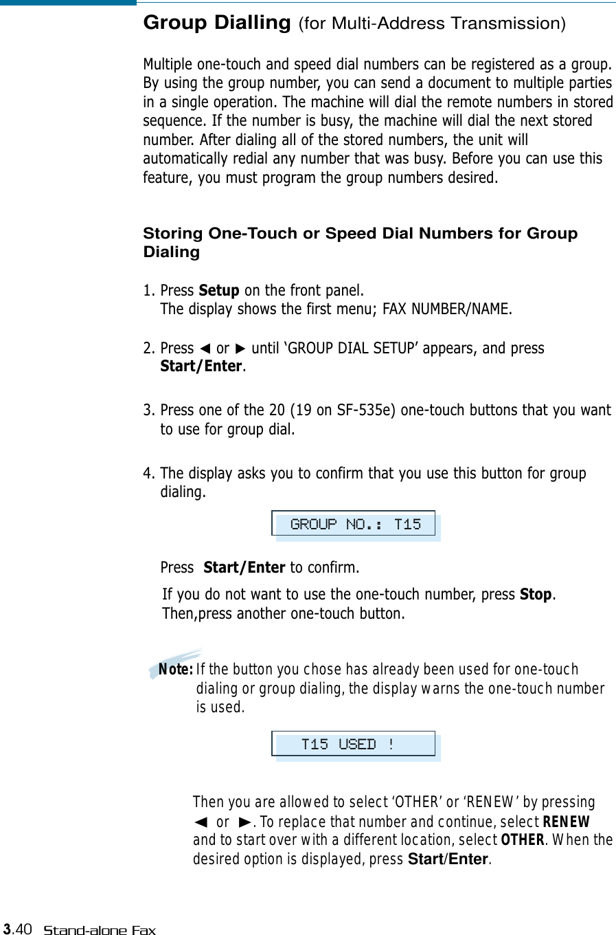 3.40 Stand-alone FaxGroup Dialling (for Multi-Address Transmission)Multiple one-touch and speed dial numbers can be registered as a group.By using the group number, you can send a document to multiple partiesin a single operation. The machine will dial the remote numbers in storedsequence. If the number is busy, the machine will dial the next storednumber. After dialing all of the stored numbers, the unit willautomatically redial any number that was busy. Before you can use thisfeature, you must program the group numbers desired. Storing One-Touch or Speed Dial Numbers for GroupDialing1. Press Setup on the front panel. The display shows the first menu; FAX NUMBER/NAME.2. Press ➛or ❿until ‘GROUP DIAL SETUP’ appears, and pressStart/Enter.3. Press one of the 20 (19 on SF-535e) one-touch buttons that you wantto use for group dial.4. The display asks you to confirm that you use this button for groupdialing. Press  Start/Enter to confirm. If you do not want to use the one-touch number, press Stop.Then,press another one-touch button.Note: If the button you chose has already been used for one-touchdialing or group dialing, the display warns the one-touch numberis used. Then you are allowed to select ‘OTHER’ or ‘RENEW’ by pressing➛or  ❿. To replace that number and continue, select RENEWand to start over with a different location, select OTHER. When thedesired option is displayed, press Start/Enter.GROUP NO.: T15T15 USED !