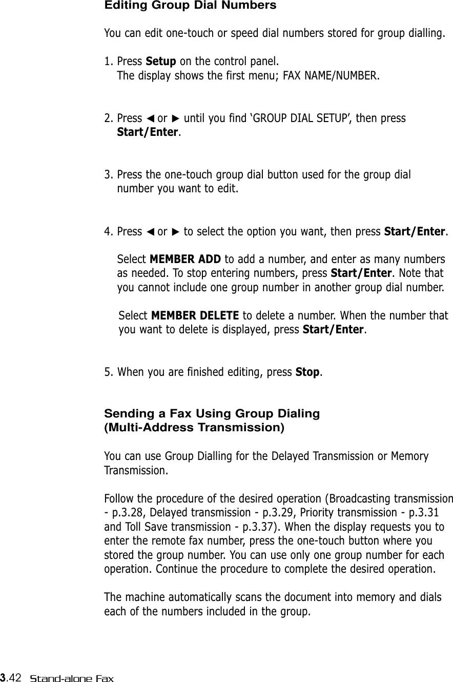 3.42 Stand-alone FaxEditing Group Dial NumbersYou can edit one-touch or speed dial numbers stored for group dialling.1. Press Setup on the control panel. The display shows the first menu; FAX NAME/NUMBER. 2. Press ➛☎or ❿until you find ‘GROUP DIAL SETUP’, then pressStart/Enter.3. Press the one-touch group dial button used for the group dial number you want to edit. 4. Press ➛☎or ❿to select the option you want, then press Start/Enter.Select MEMBER ADD to add a number, and enter as many numbersas needed. To stop entering numbers, press Start/Enter. Note thatyou cannot include one group number in another group dial number. Select MEMBER DELETE to delete a number. When the number thatyou want to delete is displayed, press Start/Enter.5. When you are finished editing, press Stop.Sending a Fax Using Group Dialing(Multi-Address Transmission)You can use Group Dialling for the Delayed Transmission or MemoryTransmission.Follow the procedure of the desired operation (Broadcasting transmission- p.3.28, Delayed transmission - p.3.29, Priority transmission - p.3.31and Toll Save transmission - p.3.37). When the display requests you toenter the remote fax number, press the one-touch button where youstored the group number. You can use only one group number for eachoperation. Continue the procedure to complete the desired operation. The machine automatically scans the document into memory and dialseach of the numbers included in the group. 