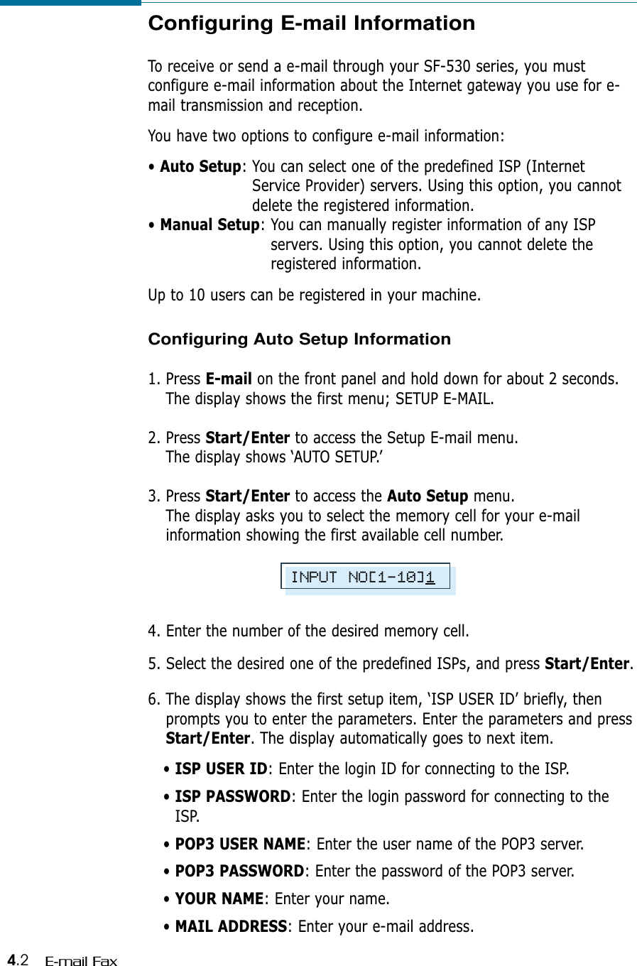 4.2 E-mail FaxConfiguring E-mail InformationTo receive or send a e-mail through your SF-530 series, you mustconfigure e-mail information about the Internet gateway you use for e-mail transmission and reception. You have two options to configure e-mail information:• Auto Setup: You can select one of the predefined ISP (InternetService Provider) servers. Using this option, you cannotdelete the registered information.• Manual Setup: You can manually register information of any ISPservers. Using this option, you cannot delete theregistered information.Up to 10 users can be registered in your machine.Configuring Auto Setup Information1. Press E-mail on the front panel and hold down for about 2 seconds.The display shows the first menu; SETUP E-MAIL.2. Press Start/Enter to access the Setup E-mail menu.The display shows ‘AUTO SETUP.’3. Press Start/Enter to access the Auto Setup menu. The display asks you to select the memory cell for your e-mailinformation showing the first available cell number.4. Enter the number of the desired memory cell. 5. Select the desired one of the predefined ISPs, and press Start/Enter.6. The display shows the first setup item, ‘ISP USER ID’ briefly, thenprompts you to enter the parameters. Enter the parameters and pressStart/Enter. The display automatically goes to next item.• ISP USER ID: Enter the login ID for connecting to the ISP.• ISP PASSWORD: Enter the login password for connecting to theISP.• POP3 USER NAME: Enter the user name of the POP3 server.• POP3 PASSWORD: Enter the password of the POP3 server.• YOUR NAME: Enter your name.• MAIL ADDRESS: Enter your e-mail address.INPUT NO[1-10]1