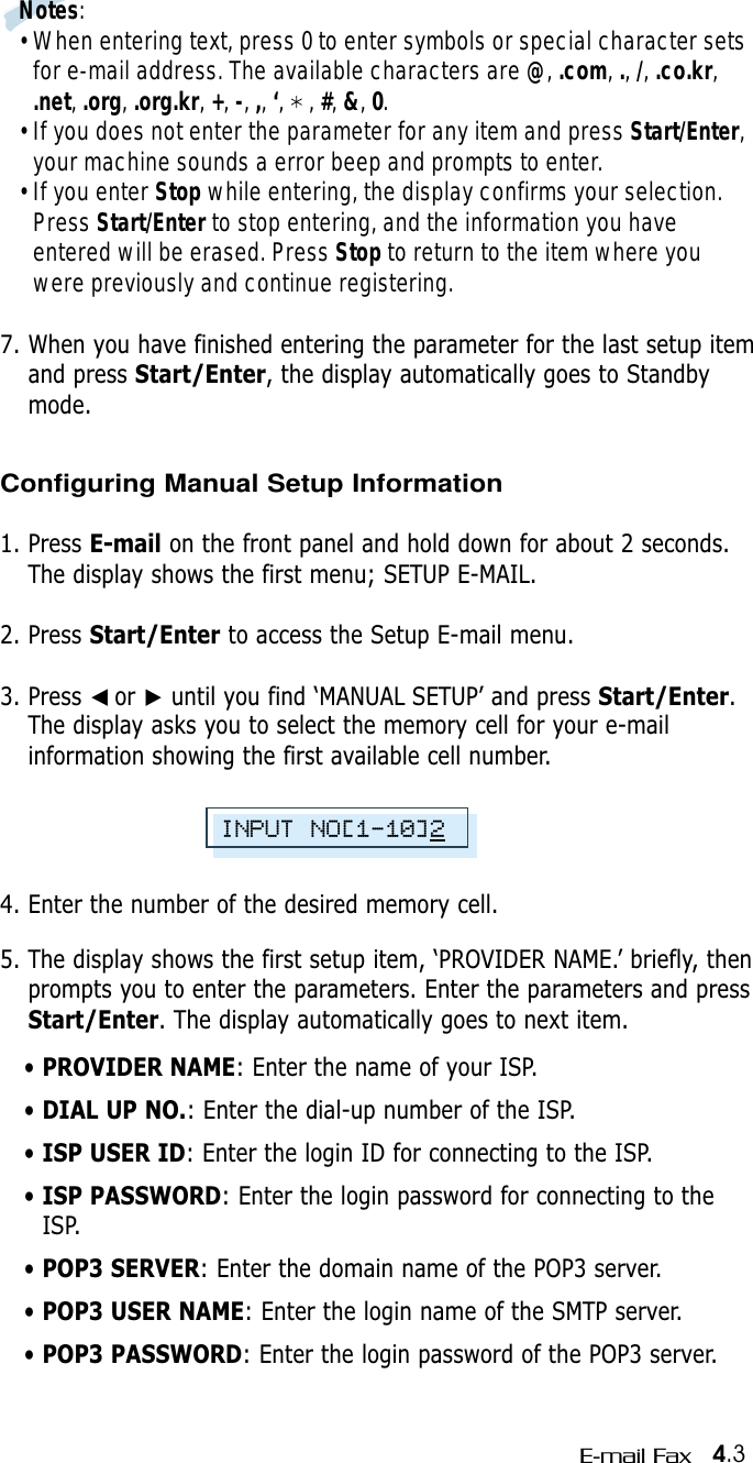 4.3E-mail FaxNotes:• When entering text, press 0 to enter symbols or special character setsfor e-mail address. The available characters are @, .com, .,/, .co.kr,.net, .org, .org.kr, +, -, ,, ‘,    , #, &amp;, 0.• If you does not enter the parameter for any item and press Start/Enter,your machine sounds a error beep and prompts to enter.• If you enter Stop while entering, the display confirms your selection.Press Start/Enter to stop entering, and the information you haveentered will be erased. Press Stop to return to the item where youwere previously and continue registering. 7. When you have finished entering the parameter for the last setup itemand press Start/Enter, the display automatically goes to Standbymode.Configuring Manual Setup Information1. Press E-mail on the front panel and hold down for about 2 seconds.The display shows the first menu; SETUP E-MAIL.2. Press Start/Enter to access the Setup E-mail menu.3. Press ➛☎or ❿until you find ‘MANUAL SETUP’ and press Start/Enter.The display asks you to select the memory cell for your e-mailinformation showing the first available cell number.4. Enter the number of the desired memory cell.5. The display shows the first setup item, ‘PROVIDER NAME.’ briefly, thenprompts you to enter the parameters. Enter the parameters and pressStart/Enter. The display automatically goes to next item.• PROVIDER NAME: Enter the name of your ISP.• DIAL UP NO.: Enter the dial-up number of the ISP.• ISP USER ID: Enter the login ID for connecting to the ISP.• ISP PASSWORD: Enter the login password for connecting to theISP.• POP3 SERVER: Enter the domain name of the POP3 server.• POP3 USER NAME: Enter the login name of the SMTP server.• POP3 PASSWORD: Enter the login password of the POP3 server.INPUT NO[1-10]2