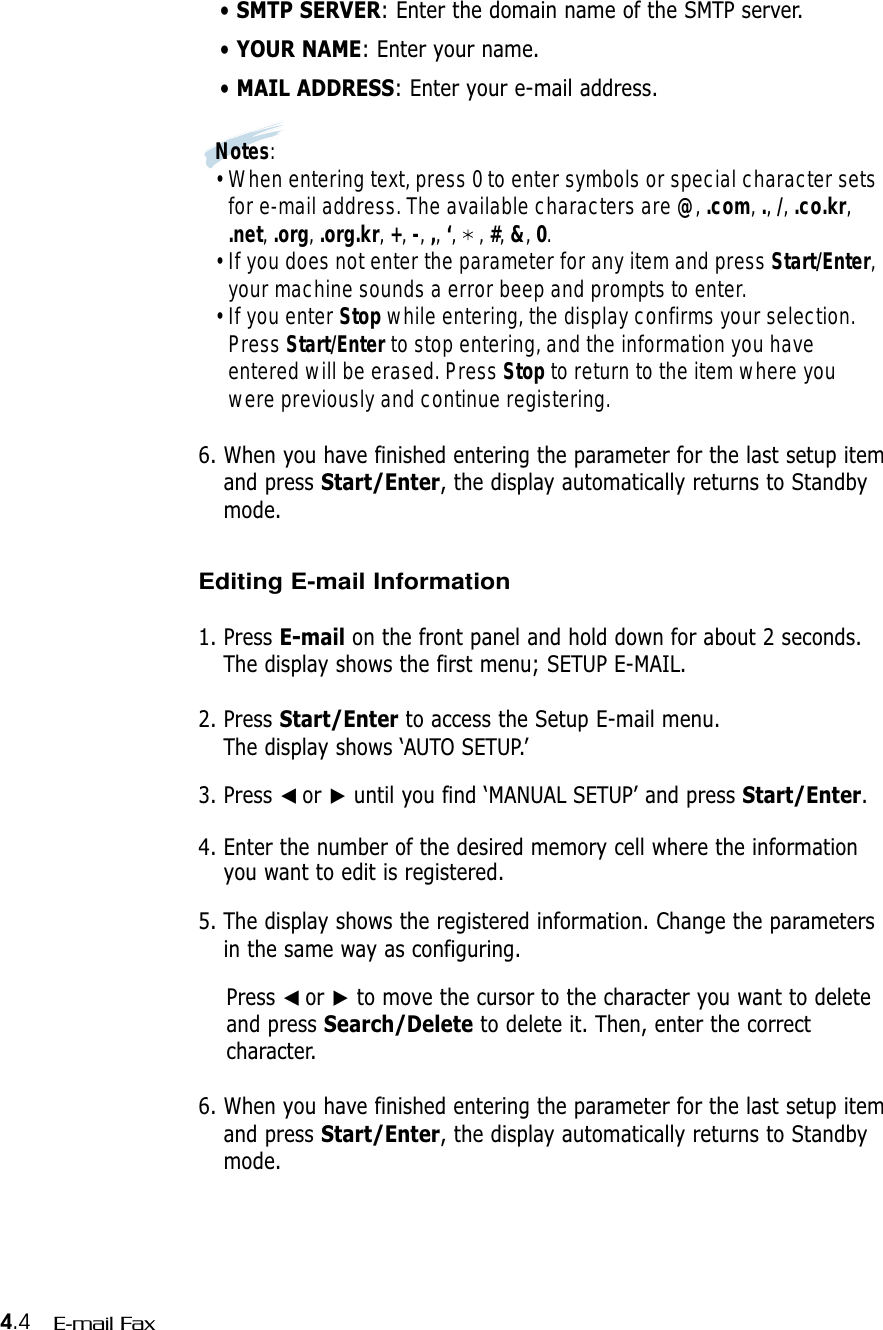 4.4 E-mail Fax• SMTP SERVER: Enter the domain name of the SMTP server.• YOUR NAME: Enter your name.• MAIL ADDRESS: Enter your e-mail address.Notes:• When entering text, press 0 to enter symbols or special character setsfor e-mail address. The available characters are @, .com, ., /, .co.kr,.net, .org, .org.kr, +, -, ,, ‘,    , #, &amp;, 0.• If you does not enter the parameter for any item and press Start/Enter,your machine sounds a error beep and prompts to enter.• If you enter Stop while entering, the display confirms your selection.Press Start/Enter to stop entering, and the information you haveentered will be erased. Press Stop to return to the item where youwere previously and continue registering.6. When you have finished entering the parameter for the last setup itemand press Start/Enter, the display automatically returns to Standbymode.Editing E-mail Information1. Press E-mail on the front panel and hold down for about 2 seconds.The display shows the first menu; SETUP E-MAIL.2. Press Start/Enter to access the Setup E-mail menu.The display shows ‘AUTO SETUP.’3. Press ➛☎or ❿until you find ‘MANUAL SETUP’ and press Start/Enter.4. Enter the number of the desired memory cell where the informationyou want to edit is registered.5. The display shows the registered information. Change the parametersin the same way as configuring.Press ➛☎or ❿to move the cursor to the character you want to deleteand press Search/Delete to delete it. Then, enter the correctcharacter.6. When you have finished entering the parameter for the last setup itemand press Start/Enter, the display automatically returns to Standbymode.