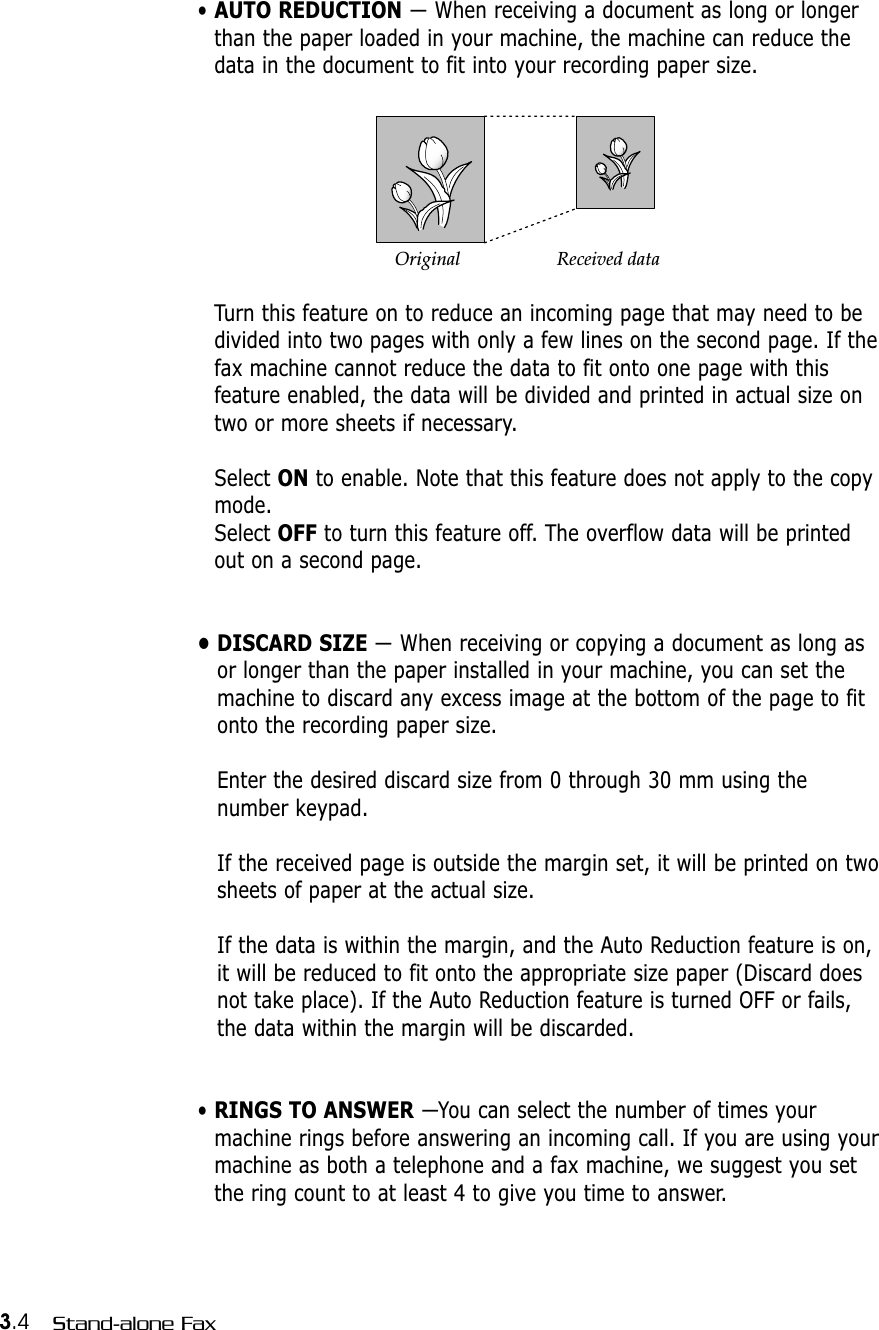 3.4 Stand-alone Fax• AUTO REDUCTION — When receiving a document as long or longerthan the paper loaded in your machine, the machine can reduce thedata in the document to fit into your recording paper size. Turn this feature on to reduce an incoming page that may need to bedivided into two pages with only a few lines on the second page. If thefax machine cannot reduce the data to fit onto one page with thisfeature enabled, the data will be divided and printed in actual size ontwo or more sheets if necessary.Select ON to enable. Note that this feature does not apply to the copymode.Select OFF to turn this feature off. The overflow data will be printedout on a second page.• DISCARD SIZE — When receiving or copying a document as long asor longer than the paper installed in your machine, you can set themachine to discard any excess image at the bottom of the page to fitonto the recording paper size. Enter the desired discard size from 0 through 30 mm using thenumber keypad. If the received page is outside the margin set, it will be printed on twosheets of paper at the actual size.If the data is within the margin, and the Auto Reduction feature is on,it will be reduced to fit onto the appropriate size paper (Discard doesnot take place). If the Auto Reduction feature is turned OFF or fails,the data within the margin will be discarded.• RINGS TO ANSWER —You can select the number of times yourmachine rings before answering an incoming call. If you are using yourmachine as both a telephone and a fax machine, we suggest you setthe ring count to at least 4 to give you time to answer.Original Received data
