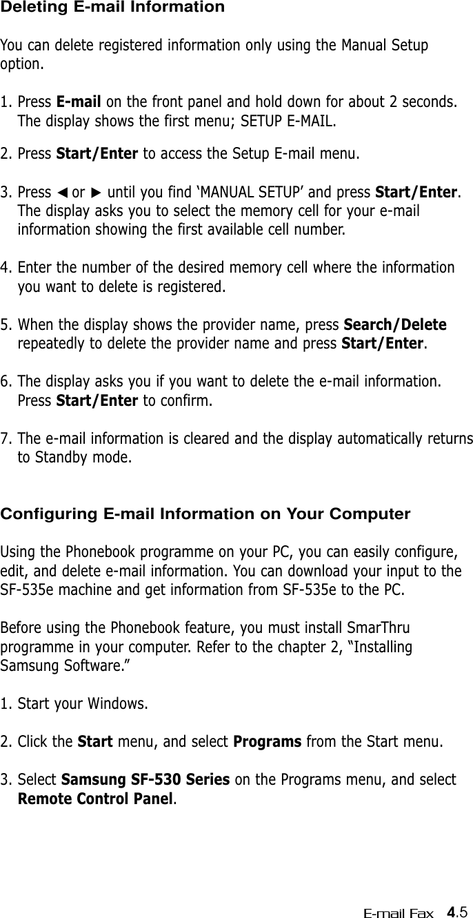 4.5E-mail FaxDeleting E-mail InformationYou can delete registered information only using the Manual Setupoption.1. Press E-mail on the front panel and hold down for about 2 seconds.The display shows the first menu; SETUP E-MAIL.2. Press Start/Enter to access the Setup E-mail menu.3. Press ➛☎or ❿until you find ‘MANUAL SETUP’ and press Start/Enter.The display asks you to select the memory cell for your e-mailinformation showing the first available cell number.4. Enter the number of the desired memory cell where the informationyou want to delete is registered.5. When the display shows the provider name, press Search/Deleterepeatedly to delete the provider name and press Start/Enter. 6. The display asks you if you want to delete the e-mail information.Press Start/Enter to confirm.7. The e-mail information is cleared and the display automatically returnsto Standby mode.Configuring E-mail Information on Your ComputerUsing the Phonebook programme on your PC, you can easily configure,edit, and delete e-mail information. You can download your input to theSF-535e machine and get information from SF-535e to the PC.Before using the Phonebook feature, you must install SmarThru programme in your computer. Refer to the chapter 2, “InstallingSamsung Software.”1. Start your Windows.2. Click the Start menu, and select Programs from the Start menu.3. Select Samsung SF-530 Series on the Programs menu, and selectRemote Control Panel.