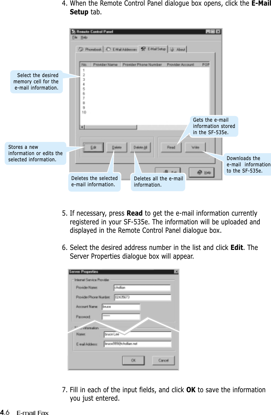 4.6 E-mail Fax5. If necessary, press Read to get the e-mail information currentlyregistered in your SF-535e. The information will be uploaded anddisplayed in the Remote Control Panel dialogue box.6. Select the desired address number in the list and click Edit. TheServer Properties dialogue box will appear.4. When the Remote Control Panel dialogue box opens, click the E-MailSetup tab.7. Fill in each of the input fields, and click OK to save the informationyou just entered.Stores a newinformation or edits theselected information.Deletes the selectede-mail information.Deletes all the e-mailinformation.Gets the e-mailinformation storedin the SF-535e.Downloads the e-mail  informationto the SF-535e.Select the desiredmemory cell for thee-mail information.