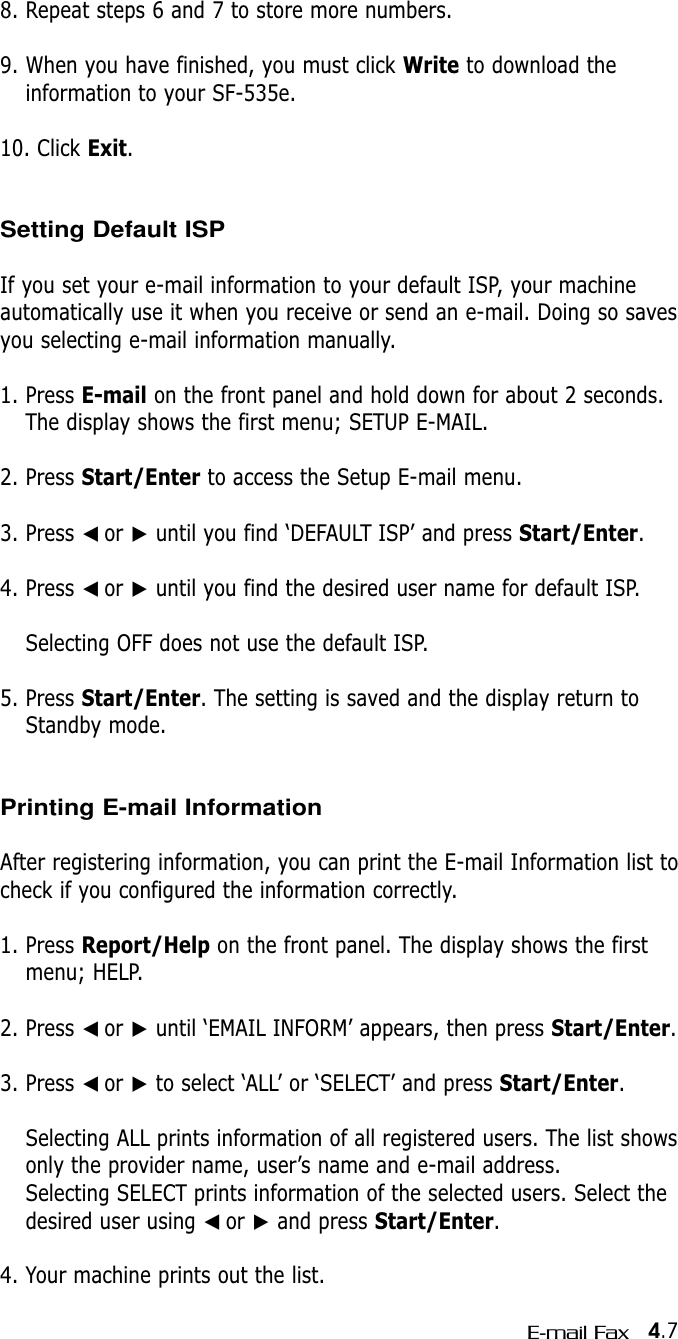 4.7E-mail Fax8. Repeat steps 6 and 7 to store more numbers.9. When you have finished, you must click Write to download theinformation to your SF-535e. 10. Click Exit.Setting Default ISPIf you set your e-mail information to your default ISP, your machineautomatically use it when you receive or send an e-mail. Doing so savesyou selecting e-mail information manually.1. Press E-mail on the front panel and hold down for about 2 seconds.The display shows the first menu; SETUP E-MAIL.2. Press Start/Enter to access the Setup E-mail menu.3. Press ➛☎or ❿until you find ‘DEFAULT ISP’ and press Start/Enter.4. Press ➛☎or ❿until you find the desired user name for default ISP.Selecting OFF does not use the default ISP.5. Press Start/Enter. The setting is saved and the display return toStandby mode.Printing E-mail InformationAfter registering information, you can print the E-mail Information list tocheck if you configured the information correctly.1. Press Report/Help on the front panel. The display shows the firstmenu; HELP.2. Press ➛☎or ❿until ‘EMAIL INFORM’ appears, then press Start/Enter.3. Press ➛☎or ❿to select ‘ALL’ or ‘SELECT’ and press Start/Enter. Selecting ALL prints information of all registered users. The list showsonly the provider name, user’s name and e-mail address.Selecting SELECT prints information of the selected users. Select thedesired user using ➛☎or ❿and press Start/Enter.4. Your machine prints out the list.