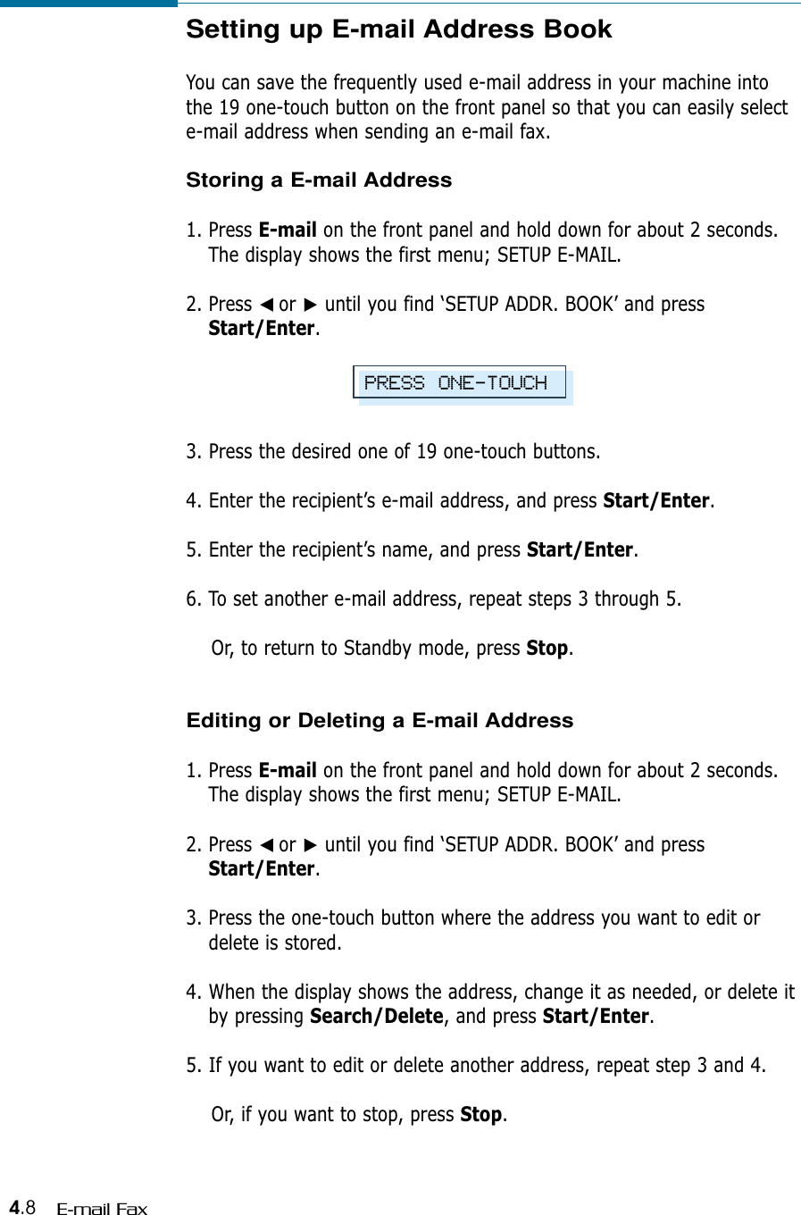 4.8 E-mail FaxSetting up E-mail Address BookYou can save the frequently used e-mail address in your machine intothe 19 one-touch button on the front panel so that you can easily selecte-mail address when sending an e-mail fax.Storing a E-mail Address1. Press E-mail on the front panel and hold down for about 2 seconds.The display shows the first menu; SETUP E-MAIL.2. Press ➛☎or ❿until you find ‘SETUP ADDR. BOOK’ and pressStart/Enter.3. Press the desired one of 19 one-touch buttons.4. Enter the recipient’s e-mail address, and press Start/Enter.5. Enter the recipient’s name, and press Start/Enter.6. To set another e-mail address, repeat steps 3 through 5.  Or, to return to Standby mode, press Stop. Editing or Deleting a E-mail Address1. Press E-mail on the front panel and hold down for about 2 seconds.The display shows the first menu; SETUP E-MAIL.2. Press ➛☎or ❿until you find ‘SETUP ADDR. BOOK’ and pressStart/Enter.3. Press the one-touch button where the address you want to edit ordelete is stored.4. When the display shows the address, change it as needed, or delete itby pressing Search/Delete, and press Start/Enter.5. If you want to edit or delete another address, repeat step 3 and 4.Or, if you want to stop, press Stop.PRESS ONE-TOUCH