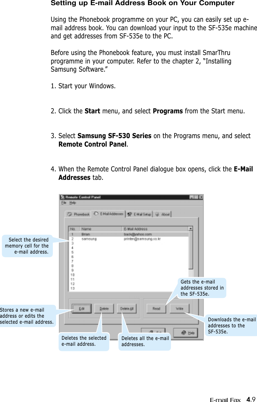 4.9E-mail FaxSetting up E-mail Address Book on Your ComputerUsing the Phonebook programme on your PC, you can easily set up e-mail address book. You can download your input to the SF-535e machineand get addresses from SF-535e to the PC.Before using the Phonebook feature, you must install SmarThru programme in your computer. Refer to the chapter 2, “InstallingSamsung Software.”1. Start your Windows.2. Click the Start menu, and select Programs from the Start menu.3. Select Samsung SF-530 Series on the Programs menu, and selectRemote Control Panel.4. When the Remote Control Panel dialogue box opens, click the E-MailAddresses tab.Stores a new e-mailaddress or edits theselected e-mail address.Deletes the selectede-mail address.Deletes all the e-mailaddresses.Gets the e-mailaddresses stored inthe SF-535e.Downloads the e-mailaddresses to the SF-535e.Select the desiredmemory cell for thee-mail address.