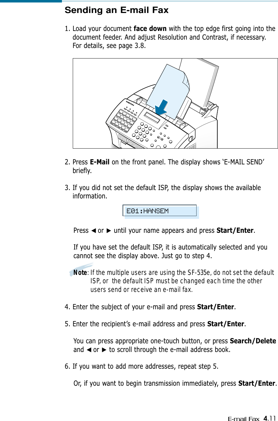 4.11E-mail FaxSending an E-mail Fax1. Load your document face down with the top edge first going into thedocument feeder. And adjust Resolution and Contrast, if necessary.For details, see page 3.8.2. Press E-Mail on the front panel. The display shows ‘E-MAIL SEND’briefly.3. If you did not set the default ISP, the display shows the availableinformation. Press ➛☎or ❿until your name appears and press Start/Enter.If you have set the default ISP, it is automatically selected and youcannot see the display above. Just go to step 4.Note: If the multiple users are using the SF-535e, do not set the defaultISP, or  the default ISP must be changed each time the otherusers send or receive an e-mail fax.4. Enter the subject of your e-mail and press Start/Enter.5. Enter the recipient’s e-mail address and press Start/Enter. You can press appropriate one-touch button, or press Search/Deleteand ➛☎or ❿to scroll through the e-mail address book.6. If you want to add more addresses, repeat step 5. Or, if you want to begin transmission immediately, press Start/Enter.E01:HANSEM