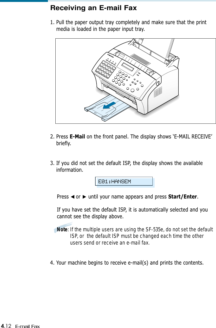 4.12 E-mail FaxReceiving an E-mail Fax1. Pull the paper output tray completely and make sure that the printmedia is loaded in the paper input tray.2. Press E-Mail on the front panel. The display shows ‘E-MAIL RECEIVE’briefly.3. If you did not set the default ISP, the display shows the availableinformation. Press ➛☎or ❿until your name appears and press Start/Enter.If you have set the default ISP, it is automatically selected and youcannot see the display above.Note: If the multiple users are using the SF-535e, do not set the defaultISP, or  the default ISP must be changed each time the otherusers send or receive an e-mail fax.4. Your machine begins to receive e-mail(s) and prints the contents.E01:HANSEM