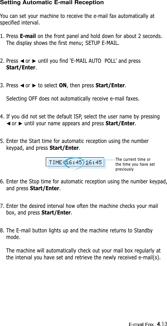 4.13E-mail FaxSetting Automatic E-mail ReceptionYou can set your machine to receive the e-mail fax automatically atspecified interval.1. Press E-mail on the front panel and hold down for about 2 seconds.The display shows the first menu; SETUP E-MAIL.2. Press ➛☎or ❿until you find ‘E-MAIL AUTO POLL’ and pressStart/Enter.3. Press ➛☎or ❿to select ON, then press Start/Enter.Selecting OFF does not automatically receive e-mail faxes.4. If you did not set the default ISP, select the user name by pressing ➛☎or ❿until your name appears and press Start/Enter.5. Enter the Start time for automatic reception using the numberkeypad, and press Start/Enter.6. Enter the Stop time for automatic reception using the number keypad,and press Start/Enter.7. Enter the desired interval how often the machine checks your mailbox, and press Start/Enter.8. The E-mail button lights up and the machine returns to Standbymode.The machine will automatically check out your mail box regularly atthe interval you have set and retrieve the newly received e-mail(s).TIME(16:45)16:45The current time or the time you have setpreviously